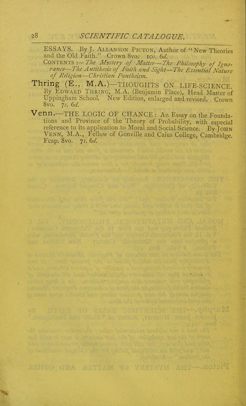 ESSAYS. By J. Allanson Picton, Author of New Theories and the Old Faith. Crown 8vo. los. 6d. Contents -.— The Mystery of Matter—The Philosophy of Igno- 7-a7tce—The Antithesis of Faith and Sight—The Essential Nature of Religion—Christian Pantheism. Thring (E., M.A.)—thoughts on life-SCIENCE. By Edward Turing, M.A. (Benjamin Place), Head Master of Uppingham School. New Edition, enlarged and revised. Crown 8vo. 7j. 6d. Venn.—THE LOGIC OF CHANCE: An Essay on the Founda- tions and Province of the Theory of Probability, with especial reference to its application to Moral and Social Science. By John Venn, M.A., Fellow of Gonville and Caius College, Cambridge. Fcap. 8vo. 7r. (>d.