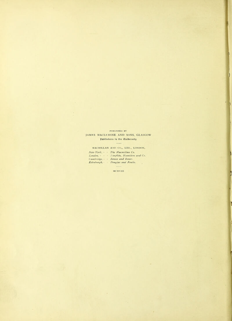 PUBr.lSHEIJ BY (AMKS MACLKHOSE AND SONS, GLASGOW JPublishcrs to the Sliitticisilg MACMILLAN AND CO., LTD., LONDON. New York, ■ ■ The Macmillan Co. LondoiL, ■ ■ - Sivtpkin, HamiltoiL and Co. Cambridge, - - Bowes and Boives.. Edi?ihitr^h, ■ Douglas and Foulis. ^ mc:mviii