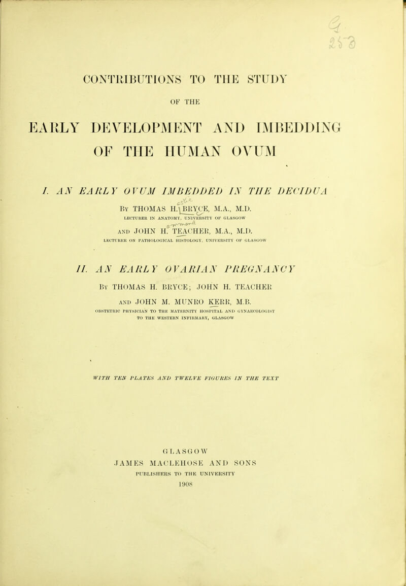 CONTRIBUTIONS TO THE STUDY OF THE EARLY DEVELOPMENT AND IMBEDDING OF THE HUMAN OVUM /. AN EARLY OVUM IMBEDDED IN THE DECIDUA By THOMAS H.\bEYCE, M.A, M.D. LECTURER IN ANATOMY, UNIVERSITY OF GLASGOW AND JOHN H. TEACHER, M.A., M.D. LECTURER ON PATHOLOGICAL HISTOLOGY, UNIVERSITY OF GLASGOW //. AN EARLY OVARIAN PREGNANCY By THOMAS H. BRYCE; JOHN H. TEACHER AND JOHN M. MUNRO KERR, M.B. OBSTETRIC PHYSICIAN TO THE MATERNITY HOSPITAL AND GYNAECOLOGIST TO THE WESTERN INFIRMARY, GLASGOW WITH TEN PLATES AND TWELVE FIGURES IN THE TEXT GLASGOW JAMES MACLEHOSE AND SONS PUBLISHERS TO THE UNIVERSITY 1908