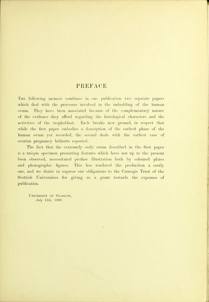 PREFACE TtLK following, memoir combines in one publication two separate papers which deal with the processes involved in the imbedding of the human ovum. They have been associated because of the complementary nature of the evidence they afford regarding the histological characters and the activities of the trophoblast. Each breaks new ground, in respect that while the tirst paper embodies a description of the earliest phase of the human ovum yet recorded, the second deals with the earliest case of ovarian pregnancy hitherto reported. The fa(;t that the extremely early ovum described in the first paper is a unique specimen presenting features which have not up to the present been observed, necessitated profuse illustration both by coloured plates and photographic figures. This has rendered the production a costly one, and we desire to express our obligations to the Carnegie Trust of the Scottish Universities for giving us a grant towards the expenses of publication. UNivERsrrY OF Glasgow, Juli/ mh, 1908.
