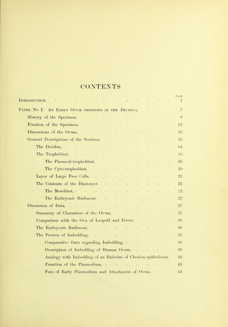 PAGE Introduction, - -- -- -- -- -- - i Paper No I. An Early Ovum imbedded in the Decidua, - - - 7 History of the Specimen, - -- -- -- -- 9 Fixation of the Specimen, - -- -- -- -- 12 Dimensions of the Ovum, --------- 13 General Descriptions of the Sections, - - - - - - - 13 The Decidua, - - - - - - - - - - - 14 The Trophoblast, - ^ -------- i6 The Plasmodi-trophoblast, - -- -- --16 The Cyto-trophoblast, - - - - - - - - 19 Layer of Large Free Cells, - - - - - - - - 21 The Contents of the Blastocyst, ------- 22 The Mesoblast,- 22 The Embryonic Rudiment, - -- -- --23 Discussion of Data, ---------- 27 Summary of Characters of the Ovum, ------ 27 Comparison with the Ova of Leopold and Peters, - - - 28 The Embiyonic Rudiment, - -- -- -- -30 The Process of Imbedding, -------- 35 Comparative Data regarding Imbedding, ----- 36 Description of Imbedding of Human Ovum, - - - - 39 Analogy with Iiidjedding of an Embolus of Chorion-epithelioma, 42 Function of the Plasmodium, ------- 43 Fate of Early Plasmodium and Attachment of Ovum, - - 44