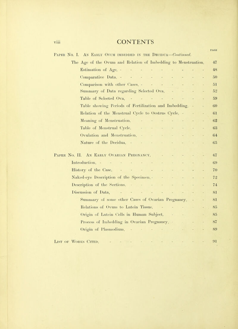 PAGE Paper No. I. An Early Ovum imbedded in the Decidua—Continued. The Age of the Ovum and Relation of Imbedding to Menstruation, 47 Estimation of Age, ---------48 Comparative Data, - - - - - - - - - 50 Comparison with otlier Cases, ------- 51 Summary of Data regarding Selected Ova, - - - - 52 Table of Selected Ova, -------- 59 Table showino- Periods of Fertilization and Imbedding;', - - 60 Relation of the Menstrual Cycle to Oestrus Cycle, - - - 61 Meaning of Menstruation, - -- -- --62 Table of Menstrual Cycle, ------- 63 Ovulation and Menstruation, ------- 64 Nature of the Decidua, - - - - - - '- - 65 Paper No. II. An Early Ovarian Pregnancy, ----- 67 Introduction, - - - - - - - - - - - 69 History of the Case, --------- 70 Naked-eye Description of the Specimen, ------ 72 Description of the Sections, -------- 74 Discussion of Data, - - - - - - - - - 81 Summary of some other Cases of Ovarian Pregnancy, - - 81 Relations of Ovum to Lutein Tissue, ----- 85 Origin of Lutein C!ells in Human Subject, _ _ . - 85 Process of Imbedding in Ovarian Pregnancy, - - - - 87 Origin of Plasmodium, -------- 89 List of Works Cited, 91