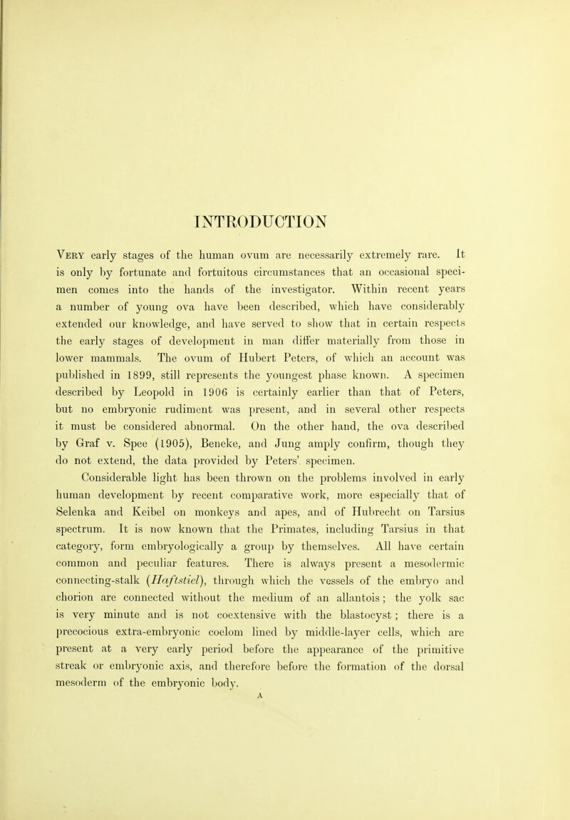 Very early stages of the human ovum are necessarily extremely rare. It is only by fortunate and fortuitous circumstances that an occasional speci- men comes into the hands of the investigator. Within recent years a number of young ova have been described, which have considerably extended our knowledge, and have served to show that in certain respects the early stages of development in man differ materially from those in lower mammals. The ovum of Hubert Peters, of which an account was published in 1899, still represents the youngest phase known. A specimen described by Leopold in 1906 is certainly earlier than that of Peters, but no embryonic rudiment was present, and in several other respects it must be considered abnormal. On the other hand, the ova described by Graf v. Spee (1905), Beneke, and Jung amply confirm, though they do not extend, the data provided by Peters', specimen. Considerable light has been thrown on the problems involved in early human development by recent comparative work, more especially that of Selenka and Keibel on monkeys and apes, and of Hubrecht on Tarsius spectrum. It is now known that the Primates, including Tarsius in that category, form embryologically a group by themselves. All have certain common and peculiar features. There is always present a mesodermic connecting-stalk (Haftstiel), through which the vessels of the embryo and chorion are connected without the medium of an allantois; the yolk sac is very minute and is not coextensive with the blastocyst; there is a precocious extra-embryonic coelom lined by middle-layer cells, which are present at a very early period before the appearance of the primitive streak or embryonic axis, and therefore before the formation of the dorsal mesoderm of the embryonic body.