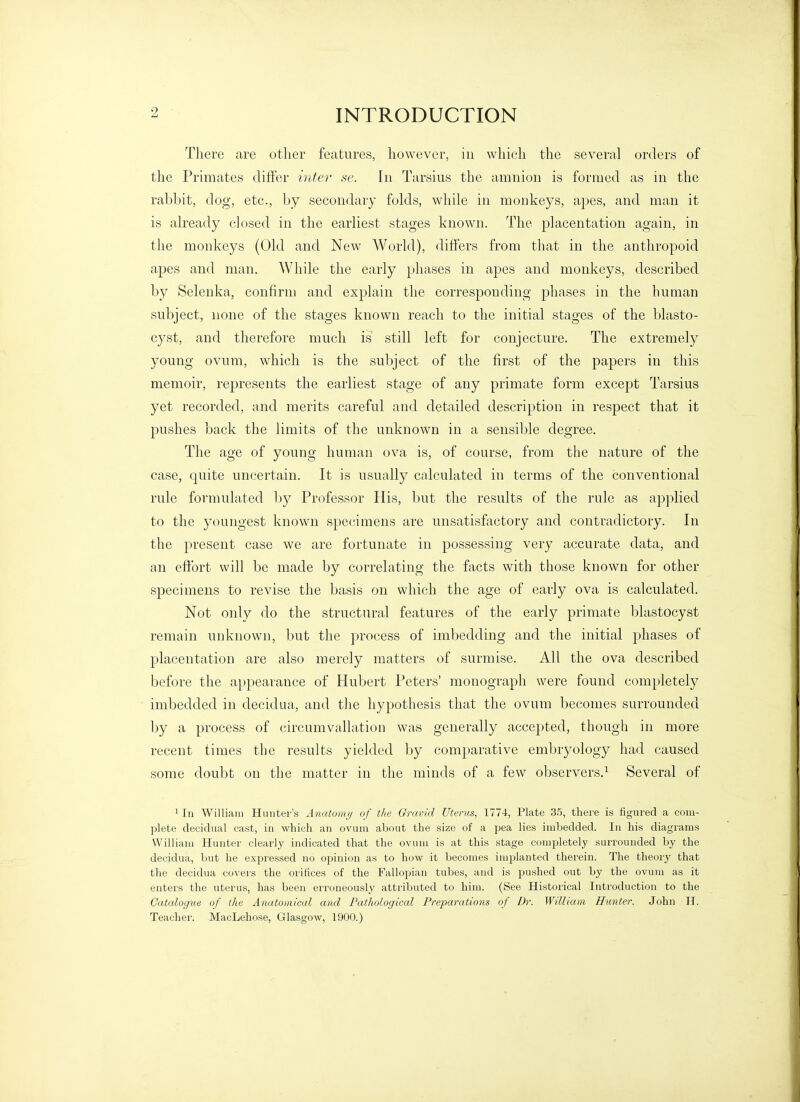 There are other features, however, in which the several orders of the Primates difter hoter se. In Tarsius the amnion is formed as in the rabbit, dog, etc., by secondary folds, while iji monkeys, apes, and man it is already closed in the earliest stages known. The placentation again, in the monkeys (Old and New AVorld), differs from that in the anthropoid apes and man. While the early phases in apes and monkeys, described by Selenka, confirm and explain the corresponding phases in the human subject, none of the stages known reach to the initial stages of the blasto- cyst, and therefore much is still left for conjecture. The extremely young ovum, which is the sul)ject of the first of the papers in this memoir, represents the earliest stage of any primate form except Tarsius yet recorded, and merits careful and detailed description in respect that it pushes back the limits of the unknown in a sensible degree. The age of young human ova is, of course, from the nature of the case, quite uncertain. It is usually calculated in terms of the conventional rule formulated by Professor His, but the results of the rule as aj^plied to the youngest known specimens are unsatisfactory and contradictory. In the present case we are fortunate in possessing very accurate data, and an effort will be made by correlating the facts with those known for other specimens to revise the basis on which the age of early ova is calculated. Not only do the structural features of the early primate blastocyst remain unknown, but the process of imbedding and the initial phases of placentation are also merely matters of surmise. All the ova described before the appearance of Hubert Peters' monograph were found completely imbedded in decidua, and the hypothesis that the ovum becomes surrounded by a process of circumvallation was generally accepted, though in more recent times the results yielded by comparative embryology had caused some doubt on the matter in the minds of a few observers.^ Several of 1 111 William Hunter's Anatonvj of the Gravid Uterus, 1774, Plate 3.5, there is figured a com- plete decidual cast, in which an ovum about the size of a pea lies imbedded. In his diagrams William Hunter clearly indicated that the ovum is at this stage completely surrounded by the decidua, but he expressed no opinion as to how it becomes implanted therein. The theory that the decidua covers the orifices of the Falloi^ian tubes, and is joushed out by the ovum as it enters the uterus, has been erroneously attributed to him. (See Historical Introduction to the Catalogue of the Anatomical and Pathological Preparations of Dr. William Hunter. John IT. Teacher. MacLehose, Glasgow, 1900.)
