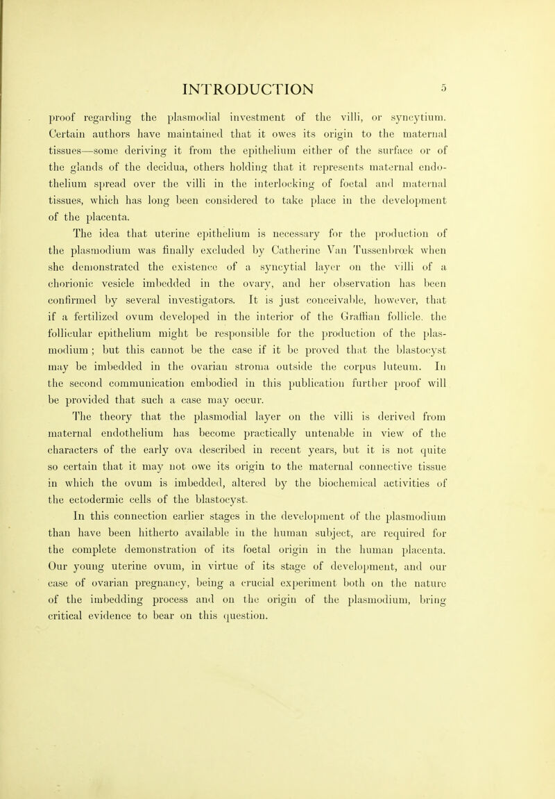 proof regarding the plasmodial investment of the villi, or syncytium. Certain authors have maintained that it owes its origin to the maternal tissues—some deriving it from the epithelium either of the surface or of the glands of the dccidua, others holding that it represents maternal endo- thelium spread over the villi in the interlocking of foetal and maternal tissues, which has long been considered, to take place in the development of the placenta. The idea that uterine epithelium is necessary for the production of the Plasmodium was finally excluded by Catherine Van Tussenbroek when she demonstrated the existence of a syncytial layer on the villi of a chorionic vesicle imbedded in the ovary, and her observation has been confirmed by several investigators. It is just conceivable, however, that if a fertilized ovum developed in the interior of the Grafhan follicle, the follicular epithelium might be responsible for the production of the Plas- modium ; but this cannot be the case if it be proved that the blastocyst may be imbedded, in the ovariau stroma outside the corpus luteum. In the second communication embodied in this publication further proof will be provided that such a case may occur. The theory that the plasmodial layer on the villi is derived from maternal endothelium has become practically untenable in view of the characters of the early ova described in recent years, but it is not quite so certain that it may not owe its origin to the maternal connective tissue in which the ovum is imbedded, altered by the biochemical activities of the ectodermic cells of the blastocyst. In this connection earlier stages in the development of the plasmodium than have been hitherto available in the human subject, are required for the complete demonstration of its foetal origin in the human placenta. Our young uterine ovum, in virtue of its stage of development, and our case of ovarian pregnancy, being a crucial experiment both on the nature of the imbedding process and on the origin of the plasmodium, bring critical evidence to bear on this question.