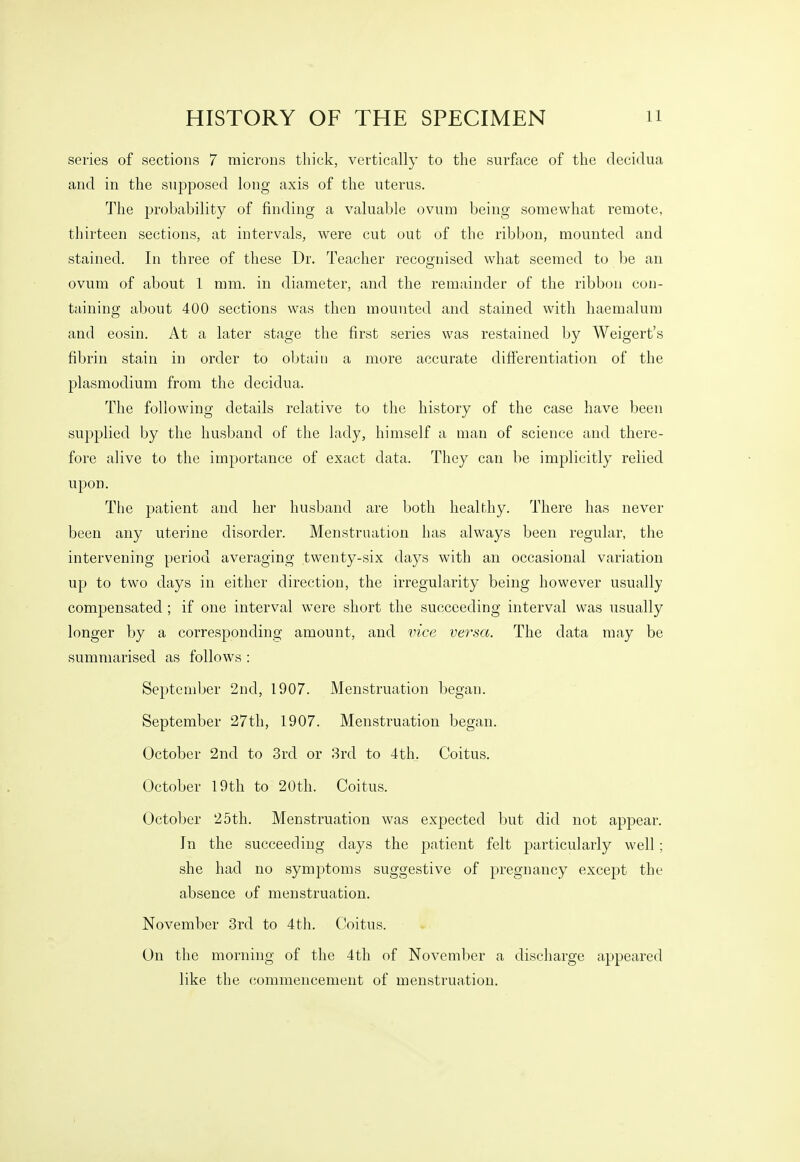 HISTORY OF THE SPECIMEN n series of sections 7 microns thick, vertically to the surface of the clecidua and in the supposed long axis of the uterus. The probability of finding a valuable ovum being somewhat remote, thirteen sections, at intervals, were cut out of the ribbon, mounted and stained. In three of these Dr. Teacher recognised what seemed to be an ovum of about 1 mm. in diameter, and the remainder of the ribbon con- taining about 400 sections was then mounted and stained with haemalum and eosin. At a later stage the first series was restained by Weigert's fibrin stain in order to obtain a more accurate differentiation of the Plasmodium from the decidua. The following details relative to the history of the case have been supplied by the husband of the lady, himself a man of science and there- fore alive to the importance of exact data. They can be implicitly relied upon. The patient and her husband are both healthy. There has never been any uterine disorder. Menstruation has always been regular, the intervening period averaging twenty-six days with an occasional variation up to two days in either direction, the irregularity being however usually compensated ; if one interval were short the succeeding interval was usually longer by a corresponding amount, and vice versa. The data may be summarised as follows : September 2nd, 1907. Menstruation began. September 27th, 1907. Menstruation began. October 2nd to 3rd or 3rd to 4th. Coitus. October 19th to 20th. Coitus. October 25th. Menstruation was expected but did not apj^ear. In the succeeding days the j^'T^tient felt particularly well ; she had no symptoms suggestive of pregnancy excejDt the absence of menstruation. November 3rd to 4 th. Coitus. On the morning of the 4th of November a discharge appeared like the commencement of menstruation.