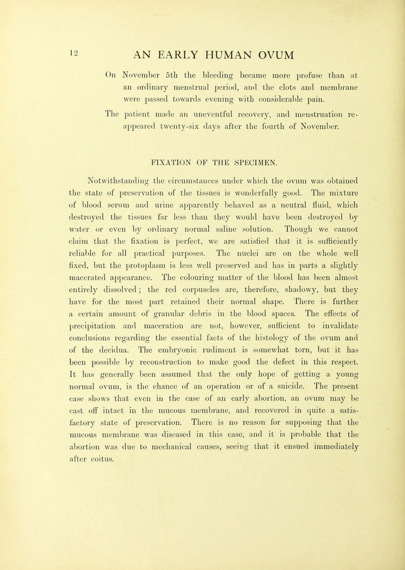 On November 5th the bleeding became more profuse than at an ordinary menstrual period, and the clots and membrane were passed towards evening with considerable pain. The patient made an uneventful recovery, and menstruation re- appeared twenty-six days after the fourth of November. FIXATION OF THE SPECIMEN. Notwithstanding the circumstances under which the ovum was obtained the state of preservation of the tissues is wonderfully good. The mixture of blood serum and urine apparently behaved as a neutral fluid, which destroyed the tissues far less than they would have been destroyed by water or even by ordinary normal saline solution. Though we cannot claim that the fixation is perfect, we are satisfied that it is sufficiently reliable for all practical purposes. The nuclei are on the whole well fixed, but the protoplasm is less well preserved and has in parts a slightly macerated appearance. The colouring matter of the blood has been almost entirely dissolved; the red corpuscles are, therefore, shadowy, but they have for the most part retained their normal shape. There is further a certain amount of granular debris in the blood spaces. The effects of precipitation and maceration are not, however, sufficient to invalidate conclusions regarding the essential facts of the histology of the ovum and of the decidua. The embryonic rudiment is somewhat torn, but it has been possible by reconstruction to make good the defect in this respect. It has generally been assumed that the only hope of getting a young normal ovum, is the chance of an operation or of a suicide. The present case shows that even in the case of an early abortion, an ovum may be cast off intact in the mucous membrane, and recovered in quite a satis- factory state of preservation. There is no reason for supposing that the mucous membrane was diseased in this case, and it is probable that the abortion was due to mechanical causes, seeing that it ensued immediately after coitus.