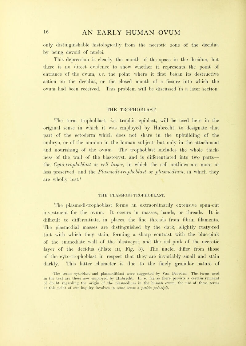 only distinguishable histologically from the necrotic zone of the decidua by being devoid of nuclei. This de23ression is clearly the mouth of the space in the decidua, but there is no direct evidence to show whether it represents the point of entrance of the ovum, i.e. the point where it first began its destructive action on the decidua, or the closed mouth of a fissure into which the ovum had been received. This problem will be discussed in a later section. THE TROPHOBLAST. The term trophoblast, i.e. trophic epiblast, will be used here in the original sense in which it was employed by Hubrecht, to designate that part of the ectoderm which does not share in the upbuilding of the embryo, or of the amnion in the human subject, but only in the attachment and nourishing of the ovum. The trophoblast includes the whole thick- ness of the wall of the blastocyst, and is differentiated into two parts— the Cyto-ti'ophohlast or cell layer, in which the cell outlines are more or less preserved, and the Plamiodi-trophohlast or plasniodium, in which they are wholly lost.^ THE PLASMODI-TROPHOBLAST. The plasmodi-trophoblast forms an extraordinarily extensive spun-out investment for the ovum. It occurs in masses, bands, or threads. It is difficult to differentiate, in places, the fine threads from fibrin filaments. The plasmodial masses are distinguished by the dark, slightly rusty-red tint with which they stain, forming a sharp contrast with the blue-pink of the immediate wall of the blastocyst, and the red-pink of the necrotic layer of the decidua (Plate iii. Fig, 3). The nuclei differ from those of the cyto-trophoblast in respect that they are invariably small and stain darkly. This latter character is due to the finely granular nature of ' The terms cytoblast and plasmodiblast were suggested by Van Beneden. The terms used in the text are those now employed by Hubrecht. In so far as there persists a certain remnant of doubt regarding the origin of the plasmodium in the human ovum, the use of these terms at this point of our inquiry involves in some sense a petitio principii.