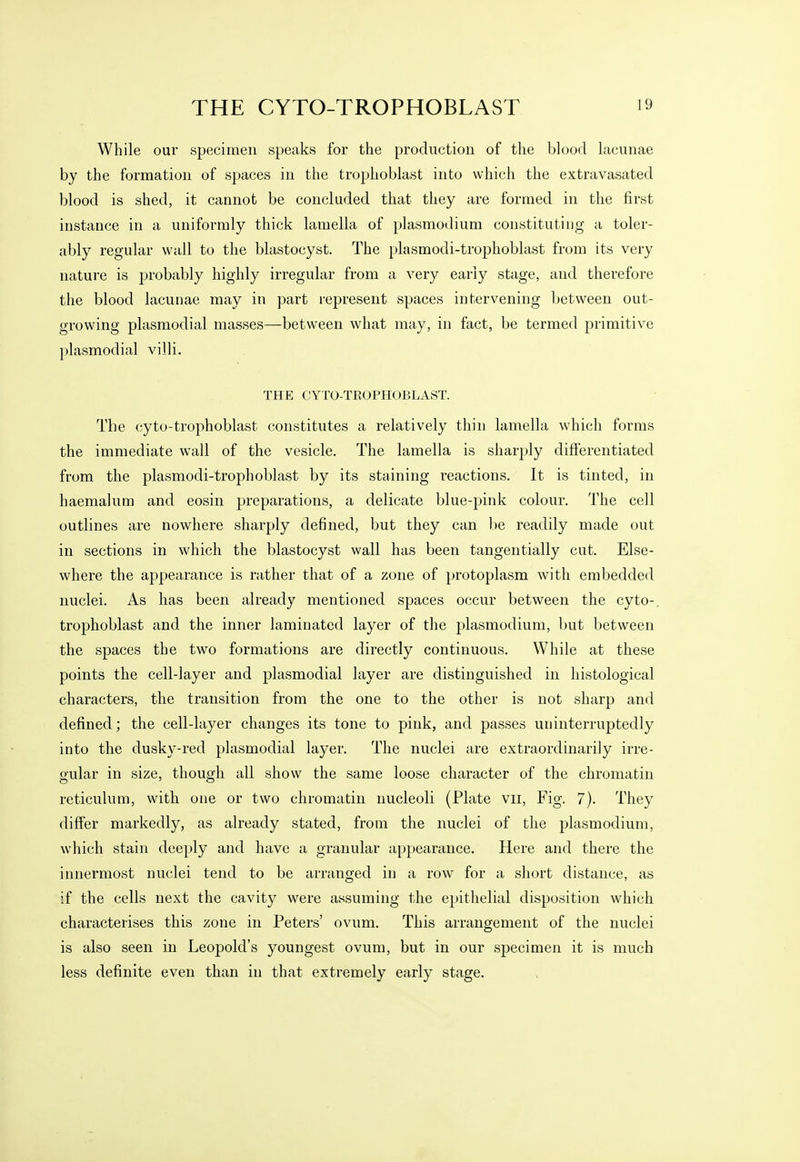 While our specimen speaks for the production of the blood lacunae by the formation of spaces in the trophoblast into which the extravasated blood is shed, it cannot be concluded that they are formed in the first instance in a uniformly thick lamella of plasmodium constitutiug a toler- ably regular wall to the blastocyst. The plasmodi-trophoblast from its very nature is probably highly irregular from a very early stage, and therefore the blood lacunae may in part represent spaces intervening between out- growing plasmodial masses—between what may, in fact, be termed j^rimitive plasmodial villi. THE CYTO-TEOPHOBLAST. The cyto-trophoblast constitutes a relatively thin lamella which forms the immediate wall of the vesicle. The lamella is sharply differentiated from the plasmodi-trophoblast by its staining reactions. It is tinted, in haemalum and eosin preparations, a delicate blue-pink colour. The cell outlines are nowhere sharply defined, but they can be readily made out in sections in which the blastocyst wall has been tangentially cut. Else- where the appearance is rather that of a zone of protoplasm with embedded nuclei. As has been already mentioned spaces occur between the cyto- trophoblast and the inner laminated layer of the plasmodium, but between the spaces the two formations are directly continuous. While at these points the cell-layer and plasmodial layer are distinguished in histological characters, the transition from the one to the other is not sharp and defined; the cell-layer changes its tone to pink, and passes uninterruptedly into the dusky-red plasmodial layer. The nuclei are extraordinarily irre- gular in size, though all show the same loose character of the chromatin reticulum, with one or two chromatin nucleoli (Plate vii. Fig. 7). They differ markedly, as already stated, from the nuclei of the plasmodium, which stain deeply and have a granular appearance. Here and there the innermost nuclei tend to be arranged in a row for a short distance, as if the cells next the cavity were assuming the epithelial disposition which characterises this zone in Peters' ovum. This arrangement of the nuclei is also seen in Leopold's youngest ovum, but in our specimen it is much less definite even than in that extremely early stage.