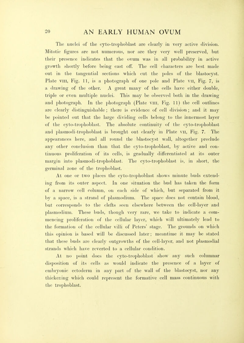 The nuclei of the cyto-trophoblast are clearly in very active division. Mitotic figures are not numerous, nor are they very well preserved, but their presence indicates that the ovum was in all probability in active growth shortly before being cast off. The cell characters are best made out in the tangential sections which cut the poles of the blastocyst. Plate VIII, Fig. 11, is a photograph of one pole and Plate vii, Fig. 7, is a drawing of the other. A great many of the cells have either double, triple or even multiple nuclei. This may be observed both in the drawing and photograph. In the photograph (Plate viii, Fig. 11) the cell outlines are clearly distinguishable ; there is evidence of cell division ; and it may be pointed out that the large dividing cells belong to the innermost layer of the cyto-trophoblast. The absolute continuity of the cyto-trophoblast and plasmodi-trophoblast is brought out clearly in Plate vii, Fig. 7. The appearances here, and all round the Ijlastocyst wall, altogetlier preclude any other conclusion than that the cyto-trophoblast, by active and con- tinuous proliferation of its cells, is gradually differentiated at its outer margin into plasmodi-trophoblast. The cyto-trophoblast is, in short, the germinal zone of the trophoblast. At one or two places the cyto-trophoblast shows minute buds extend- ing from its outer aspect. In one situation the bud has taken the form of a narrow cell column, on eacli side of which, but separated from it by a space, is a strand of plasmodium. The space does not contain blood, but corresponds to the clefts seen elsewhere between the cell-layer and Plasmodium. These buds, though very rare, we take to indicate a com- mencing proliferation of the cellular layer, which will ultimately lead to the formation of the cellular villi of Peters' stage. The grounds on which this opinion is based will be discussed later; meantime it may be stated that these buds are clearly outgrowths of the cell-layer, and not plasmodial strands which have reverted to a cellular condition. At no point does the cyto-ti'ophoblast show any such columnar disposition of its cells as would indicate the presence of a layer of embryonic ectoderm in any part of the wall of the blastocyst, nor any thickening which could represent the formative cell mass continuous with the trophoblast.