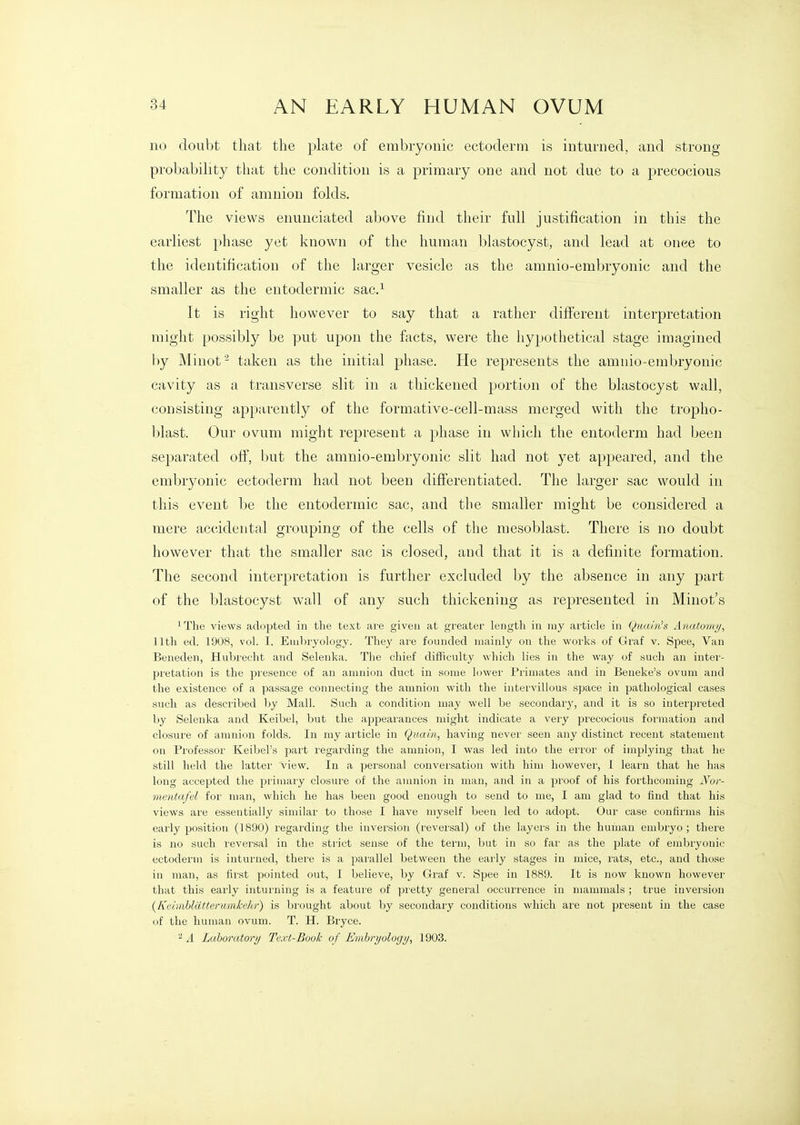 no doubt that the plate of embryonic ectoderm is inturned, and strong probability that the condition is a primary one and not due to a precocious formation of amnion folds. The views enunciated above find their full justification in this the earliest phase yet known of the human blastocyst, and lead at once to the identification of the larger vesicle as the amnio-embryonic and the smaller as the entodermic sac.^ It is right however to say that a rather difterent interpretation might possibly be put upon the facts, were the hypothetical stage imagined by Minof^ taken as the initial phase. He represents the amnio-embryonic cavity as a transverse slit in a thickened portion of the blastocyst wall, consisting apparently of the formative-cell-mass merged with the tropho- blast. Our ovum might represent a phase in which the entoderm had been separated off, but the amnio-embryonic slit had not yet appeared, and the embryonic ectoderm had not been differentiated. The larger sac would in this event be the entodermic sac, and the smaller might be considered a mere accidental grouping of the cells of the mesoblast. There is no doubt however that the smaller sac is closed, and that it is a definite formation. The second interpretation is further excluded by the absence in any part of the blastocyst wall of any such thickening as rej)resented in Minot's ^The views adopted in the text are given at greater length in my article in Qmiin's Anatomy, 11th ed. 1908, vol. I. Embryology. They are founded mainly on the woiks of Graf v. Spee, Van Beneden, Hubreclit and Selenka. The chief difficulty wliich lies in the way of such an inter- pretation is the presence of an amnion duct in some lower Primates and in Beneke's ovum and the existence of a passage connecting the amnion with the intervillous space in pathological cases such as described by Mall. Such a condition may well be secondary, and it is so interpreted by Selenka and Keibel, but the appearances might indicate a very precocious formation and closure of amnion folds. In my article in Quain, having never seen any distinct recent statement on Professor Keibel's part regarding the amnion, I was led into the error of impljdng that he still held the latter view. In a personal conversation with him however, I learn that he has long accepted the primaiy closure of the amnion in man, and in a proof of his forthcoming Xur- mentafd for man, wliich he has been good enough to send to me, I am glad to find that his views are essentially similar to those I have myself been led to adopt. Our case confirms his early position (1890) regarding the inversion (reversal) of the layers in the human embryo; there is no such leversal in the strict sense of the teini, but in so far as the plate of embryonic ectoderm is inturned, there is a parallel between the early stages in mice, rats, etc., and those in man, as first pointed out, I believe, by Graf v. Spee in 1889. It is now known however that this early inturning is a feature of pretty general occurrence in mammals ; true invei'sion {Kcimhliitterumkehr) is brought about by secondary conditions which are not present in the case of the human ovum. T. H. Bryce. ^ A Laboratory Text-Book of Erahrijologij, 1903.