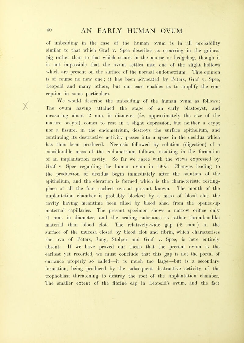 of imbedding in the case of the human ovum is in all probability similar to that which Graf v. Spee describes as occurring in the guinea- pig rather than to that which occurs in tlie mouse or hedgehog, though it is not impossible that the ovum settles into one of the slight hollows which are present on the surface of the normal endometrium. This opinion is of course no new one ; it has been advocated b}^ Peters, Graf v, Spee, Leopold and many others, but our case enables us to amplify the con- ception in some particulars. We would describe the imbedding of the human ovum as follows: The ovum having attained the stage of an early blastocyst, and measuring about 2 mm. in diameter [i.e. approximately the size of the mature oocyte), comes to rest in a slight depression, but neither a crypt nor a fissure, in the endometrium, destroys the surface epithelium, and continuing its destructive activity passes into a space in the decidua which has thus been produced. Necrosis followed by solution (digestion) of a considerable mass of the endometrium follows, resulting in the formation of an implantation cavity. 80 far we agree with the views expressed by Graf V. Spee regarding the human ovum in 1905. Changes leading to the production of decidua begin immediately after the solution of the epithelium, and the elevation is formed which is the characteristic resting- place of all the four earliest ova at present known. The mouth of the implantation chamber is probably blocked by a mass of blood clot, the cavity having meantime been filled by blood shed from the opened-up maternal capillaries. The present specimen shows a narrow orifice only •1 mm. in diameter, and the sealing substance is rather thrombus-like material than blood clot. The relatively-wide gap (8 mm.) in the surface of the mucosa closed by blood clot and fibrin, which characterises the ova of Peters, Jung, Stolper and Graf v. Spee, is here entirely absent. If we have proved our thesis that the present ovum is the earliest yet recorded, we must conclude that this gap is not the portal of entrance properly so called—-it is much too large—but is a secondary formation, being produced by the subsequent destructive activity of the trophoblast threatening to destroy the roof of the implantation chamber. The smaller extent of the fibriue cap in Leopold's ovum, and the fact
