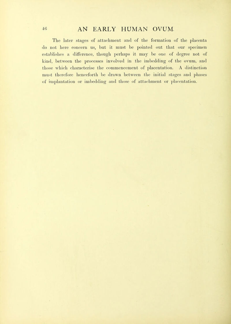 The later stages of attachment and of the formation of the placenta do not here concern us, but it must be pointed out that our specimen establishes a difference, though perhaps it may be one of degree not of kind, between the processes involved in the imbedding of the ovum, and those which characterise the commencement of placentation. A distinction must therefore henceforth be drawn between the initial stages and phases of implantation or imbedding and those of attachment or placentation.