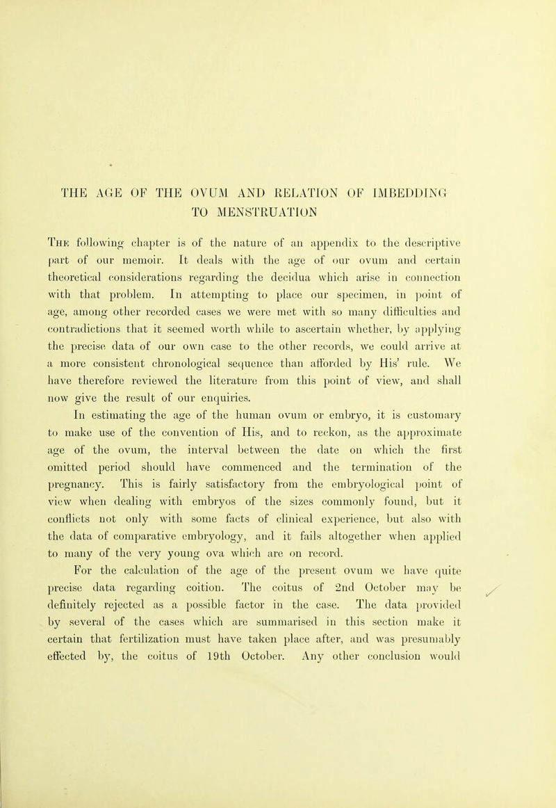 TO MENSTRUATION Thb; following chapter is of the nature of an appendix to the descriptive part of our memoir. It deals with the age of oar ovum and certain theoretical considerations regarding the decidua which arise in connection with that problem. In attempting to place our specimen, in point of age, among other recorded cases we were met with so many difficulties and contradictions that it seemed worth while to ascertain whether, by applying the precise data of our own case to the other records, we could arrive at a more consistent chronological sequence than afforded by His' rule. We have therefore reviewed the literature from this point of view, and shall now give the result of our enquiries. In estimating the age of the human ovum or embryo, it is customary to make use of the convention of His, and to reckon, as the approximate age of the ovum, the interval between the date on which the first omitted period should have commenced and the termination of the pregnancy. This is fairly satisfactory from the embryological point of view when dealing with embryos of the sizes commonly found, but it conflicts not only with some facts of clinical experience, but also with the data of comparative embryology, and it fails altogether when applied to many of the very young ova which are on record. For the calculation of the age of the present ovum we have quite precise data regarding coition. The coitus of 2nd October may be definitely rejected as a possible factor in the case. The data })rovided by several of the cases which are summarised in this section make it certain that fertilization must have taken place after, and was presumably effected by, the coitus of 19th October. Any other conclusion would