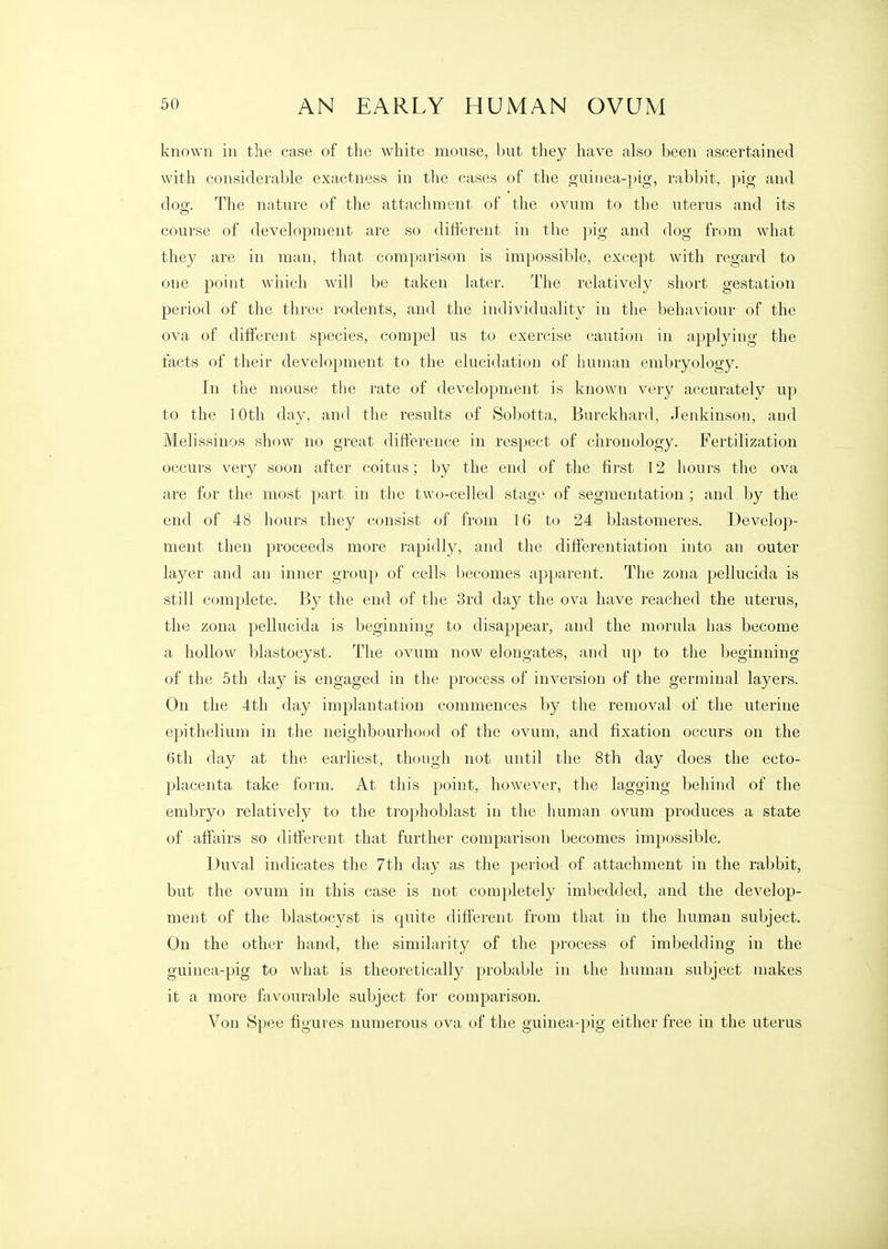 known in the case of the white mouse, but they have also been ascertained with considerable exactness in the cases of the guiiiea-])ig, rabbit, pig and dog. The nature of the attachment of the ovum to the uterus and its course of development are so dift'ereut in the pig and dog from what they are in man, that comparison is impossible, except with regard to one point which will be taken later. The relatively short gestation period of the tln'ce rodents, and the individuality in the behaviour of the ova of different species, compel us to exercise caution in applying the facts of their development to the elucidation of human embryology. In the mouse the rate of development is known very accurately up to the 1 Otli day, and the results of Sobotta, Burckhard, Jenkinson, and Melissinos show no great difference in respect of chronology. Fertilization occurs very soon after coitus; by the end of the first 12 hours the ova are for the most part in the two-celled stage of segmentation ; and by the end of 48 hours they consist of from 16 to 24 blastomeres. Develop- ment then proceeds more rapidly, and the differentiation into an outer layer and an inner grou}) of cells becomes apparent. The zona pellucida is still complete. By the end of the 3rd day the ova have reached the uterus, the zona pellucida is beginning to disappear, and the morula has become a hollow blastocyst. The ovum now elongates, and up to the beginning of the 5th day is engaged in the process of inversion of the germinal layers. On the 4th day implantation commences by the removal of the uterine epithelium in the neighbourhood of the ovum, and fixation occurs on the 6th day at the earliest, though not until the 8th day does the ecto- placenta take form. At this point, however, the lagging behind of the embryo relatively to the trophoblast in the human ovum produces a state of affairs so different that further comparison becomes impossible. Duval indicates the 7th day as the period of attachment in the rabbit, but the ovum in this case is not completely imbedded, and the develop- ment of the blastocyst is quite different from that in the human subject. On the other hand, the similarity of the process of imbedding in the guinea-pig to what is theoretically probable in the human subject makes it a more favourable subject for comparison. Von Spee figures numerous ova of the guinea-pig either free in the uterus