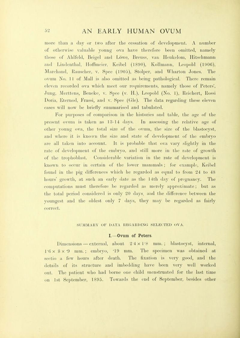 more than a clay or two after the cessation of development. A number of otherwise valuable young ova have therefore been omitted, namely those of Alilfeld, Beigel and Lowe, Breuss, van Heukelom, Hitschmann and Lindenthal, Hoffmeier. Keibel (1890), Kollmann, Leopold (1906), Marchand, Rauscher, v. Spee (1905), Stolper, and Wharton Jones. The ovum No. 11 of Mall is also omitted as being pathological. There remain eleven recorded ova which meet our requirements, namely those of Peters', Jung, Merttens, Beneke, v. Spee (v. H.), Leopold (No. 1), Reichert, Rossi Doria, Eternod, Frassi, and v. Spee (Gle). The data regarding these eleven cases will now be briefly summarised and tabulated. For purposes of comparison in the histories and table, the age of the present ovum is taken as 13-14 days. In assessing the relative age of other young ova, the total size of the ovum, the size of the blastocyst, and where it is known the size and state of development of the embryo are all taken into account. It is probable th<i,t ova vary slightly in the rate of development of the embryo, and still more in the rate of growth of the trophoblast. Considerable variation in the rate of development is known to occur in certain of the lower mammals; for example, Keibel found in the pig diflerences which he regarded as equal to from 24 to 48 hours' growth, at such an early date as the 14th day of pregnancy. The computations must therefore be regarded as merely approximate; but as the total period considered is only 20 days, and the diflference between the youngest and the oldest only 7 days, they may be regarded as fairly correct. SUMMARY OF DATA REGAEDING SELECTED OVA. I.—Ovum of Peters. Dimensions — external, about 24x1'8 mm.; blastocyst, internal, r6x 8x'9 mm.; embryo, '19 mm. The specimen was obtained at sectio a few hours after death. The fixation is very good, and the details of its structure and imbedding have been very well worked out. The patient who had borne one child menstruated for the last time on 1st September, 1895. Towards the end of September, besides other