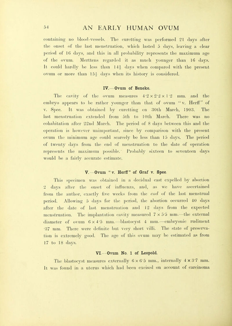 containing no blood-vessels. The curetting was performed 21 days after tlie onset of the last menstruation, which lasted 5 days, leaving a clear period of 16 days, and this in all probability represents the maximum age of the ovum. Merttens regarded it as much younger than 16 days. It could hardly be less than 14J days when compared with the present ovum or more than 15 h days when its history is considered. IV.—Ovum of Beneke. The cavity of the ovum measures 4'2x2'2xl2 mm. and the embryo appears to be rather younger than that of ovum v. Herff of V. Spee. It was obtained by curetting on 30th March, 1903. The last menstruation extended from 5th to 10th March. There was no cohabitation after 22nd March. The period of 8 days between this and the operation is however unimportant, since by comparison with the present ovum the minimum age could scarcely be less than 15 days. The period of twenty days from the end of menstruation to the date of operation represents the maximum possible.' Probably sixteen to seventeen days would be a fairly accurate estimate. v.—Ovum V. Herff of Graf v. Spee. This specimen was obtained in a decidual cast expelled by abortion 2 days after the onset of influenza, and, as we have ascertained from the author, exactly five weeks from the end of the last menstrual period. Allowing 5 days for the period, the abortion occurred 40 days after the date of last menstruation and 12 days from the expected menstruation. The implantation cavity measured 7 x 5-5 mm.—the external diameter of ovum 6x4-5 mm.—blastocyst 4 mm.—embryonic rudiment •37 mm. There were definite but very short villi. The state of preserva- tion is extremely good. The age of this ovum may be estimated as from 17 to 18 days. VI.- -Ovum No. 1 of Leopold. The blastocyst measures externally 6 x 6-5 mm., internally 4 x 37 mm. It was found in a uterus which had been excised on account of carcinoma