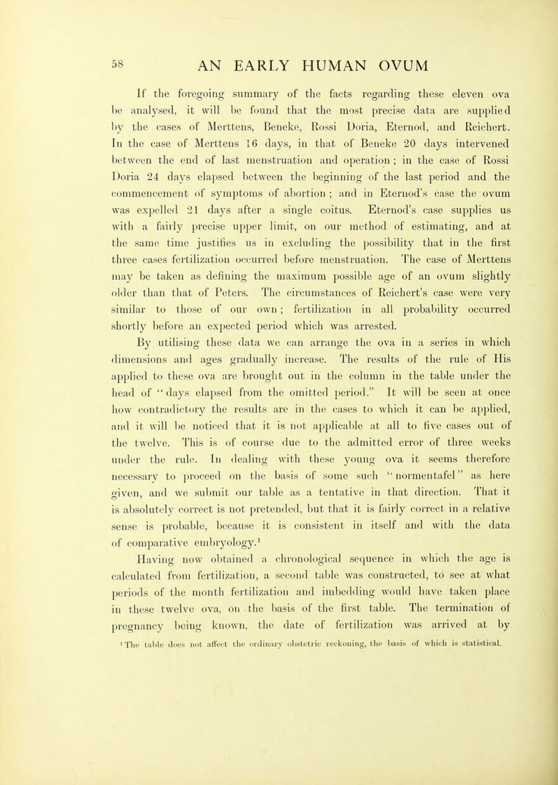 If the foregoing summary of the facts regarding these eleven ova be analysed, it will be found that the most precise data are supplied by the cases of Merttens, Beneke, Rossi Doria, Eternod, and Reichert. In the case of Merttens 16 days, in that of Beneke 20 days intervened between the end of last menstruation and operation ; in the case of Rossi Doria 24 days elapsed between the beginning of the last period and the commencement of symptoms of abortion ; and in Eternod's case the ovum was expelled 21 days after a single coitus. Eternod's case supplies us with a fairly precise upper limit, on our method of estimating, and at the same time justifies us in excluding the possibility that in the first three cases fertilization occurred before menstruation. The case of Merttens may be taken as defining the maximum possible age of an ovum slightly older than that of Peters. The circumstances of Reichert's case were very similar to those of our own ; fertilization in all probability occurred shortly before an expected period which was arrested. By utilising these data we can arrange the ova in a series in which dimensions and ages gradually increase. The results of the rule of His applied to these ova are brought out in the column in the table under the head of  days elapsed from the omitted period. It will be seen at once how contradictory the results are in the cases to which it can be applied, and it will be noticed that it is not applicable at all to five cases out of the twelve. This is of course due to the admitted error of three weeks under the rule. In dealing with these young ova it seems therefore necessary to proceed on the basis of some such  normentafel as here Sfiven, and we submit our table as a tentative in that direction. That it is absolutely correct is not pretended, but that it is fairly correct in a relative sense is probable, because it is consistent in itself and with the data of comparative embryology.^ Having now obtained a chronological sequence in which the age is calculated from fertilization, a second table was constructed, to see at what periods of the month fertilization and imbedding would have taken place in these twelve ova, on the basis of the first table. The termination of pregnancy being known, the date of fertilization was arrived at by ' The table does not affect tlie oi dinary ol)steti ic reckoning, tlie basis of wliicli is statistical.