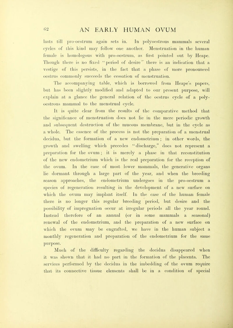 lasts till pio-oestrum again sets in. In polyoestrous mammals several cycles of this kind may follow one another. Menstruation in the human female is homologous with pro-oestrum, as first pointed out by Heape. Though there is no fixed period of desire'' there is an indication that a vestige of this persists, in the fact that a phase of more pronounced oestrus commonly succeeds the cessation of menstruation. The accompanying table, which is borrowed from Heape's papers, but has been slightly modified and adapted to our present purpose, will explain at a glance the general relation of the oestrus cycle of a poly- oestrous mammal to the menstrual cycle. It is quite clear from the results of the comparative method that the significance of menstruation does not lie in the mere periodic growth and subsequent destruction of the mucous membrane, but in the cycle as a whole. The essence of the process is not the preparation of a menstrual decidua, but the formation of a new endometrium ; in other words, the growth and swelling which precedes  discharge, does not represent a preparation for the ovum; it is merely a phase in that reconstitution of the new endometrium which is the real preparation for the reception of the ovum. In the case of most lower mammals, the generative organs lie dormant through a large part of the year, and when the breeding season approaches, the endometrium undergoes in the pro-oestrum a species of regeneration resulting in the development of a new surface on which the ovum may implant itself. In the case of the human female there is no longer this regular breeding period, but desire and the possibility of impregnation occur at irregular periods all the year round. Instead therefore of an annual (or in some mammals a seasonal) renewal of the endometrium, and the preparation of a new surface on which the ovum may be engrafted, we have in the human subject a monthly regeneration and preparation of the endometrium for the same purpose. Much of the difficulty regarding the decidua disappeared when it was shown that it had no part in the formation of the placenta. The services performed by the decidua in the imbedding of the ovum require that its connective tissue elements shall be in a condition of special