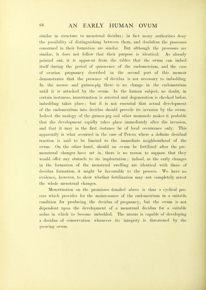 similar in structure to meustrucal clecidua; in fact many authorities deny the possilnlity of distinguishing between them, and doubtless the processes concerned in their formation are similar. But although the processes are similar, it does not follow that their purpose is identical. As already pointed out, it is apparent from the tables that the ovum can imbed itself during the period of quiescence of the endometrium, and the case of ovarian pregnancy described in the second part of this memoir demonstrates that the presence of decidua is not necessary to imbedding. In the mouse and guinea-pig there is no change in the endometrium until it is attacked by the ovum. In the human subject, no doubt, in certain instances, menstruation is arrested and degeneration is checked before imbedding takes place; but it is not essential that actual development of the endometrium into decidua should precede its invasion by the ovum. Indeed, the analogy of the guinea-pig and other mammals makes it probable that the development rapidly takes place immediately after the invasion, and that it may in the first instance be of local occurrence only. This apparently is what occurred in the case of Peters, where a definite decidual reaction is said to be limited to the immediate neighbourhood of the ovum. On the other hand, should an ovum be fertilized after the pre- menstrual changes have set in, there is no reason to suppose that they would offer any obstacle to its implantation; indeed, as the early changes in the formation of the menstrual swelling are identical with those of decidua formation, it might be favourable to the process. We have no evidence, however, to show whether fertilization may not completely arrest the whole menstrual changes. Menstruation on the premisses detailed above is thus a cyclical pro- cess which provides for the maintenance of the endometrium in a suitaMe condition for producing the decidua of pregnancy, but the ovum is not dependent upon the development of a menstrual decidua for a suitable nidus in which to become imbedded. The uterus is capable of developing a decidua of conservation whenever its integrity is threatened by the growing ovum.