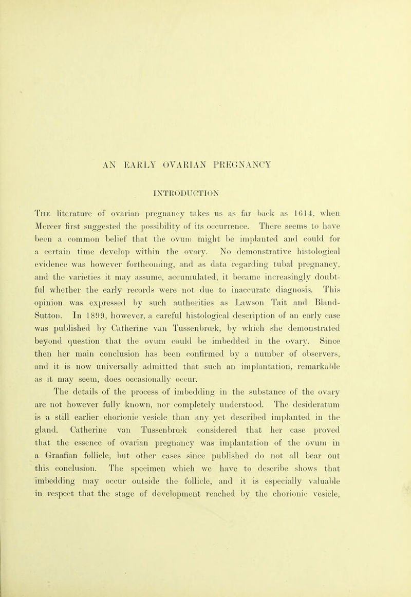 AN EARLY OVARIAN PREGNANCY INTRODUCTION The literature of ovarian pregnancy takes us as far back as 1614, when Mercer first suggested the possibility of its occurrence. There seems to have been a common belief that the ovuiu might be implanted and could for a certain time develop within the ovary. No demonstrative histological evidence was however forthcoming, and as data regarding tubal pregnancy, and the varieties it may assume, accumulated, it became increasingly doubt- ful whether the early records were not due to inaccurate diagnosis. This opinion was expressed by such authorities as Lawson Tait and Bland- Sutton. In 1899, however, a careful histological description of an early case was published by Catherine van Tussenbroek, by which she demonstrated beyond question that the ovum could be imbedded in the ovary. Since then her main conclusion has been confirmed by a number of observers, and it is now universally admitted that such an implantation, remarkable as it may seem, does occasionally occur. The details of the process of imbedding in the substance of the ovary are not however fully known, nor completely understood. The desideratum is a still earlier chorionic vesicle than any yet described implanted in the gland. Catherine van Tusseubroek considered that her case proved that the essence of ovarian pregnancy was implantation of the ovum in a Graafian follicle, but other cases since published do not all bear out this conclusion. The specimen which we have to describe shows that imbedding may occur outside the follicle, and it is especially valuable in respect that the stage of development reached by the chorionic vesicle,