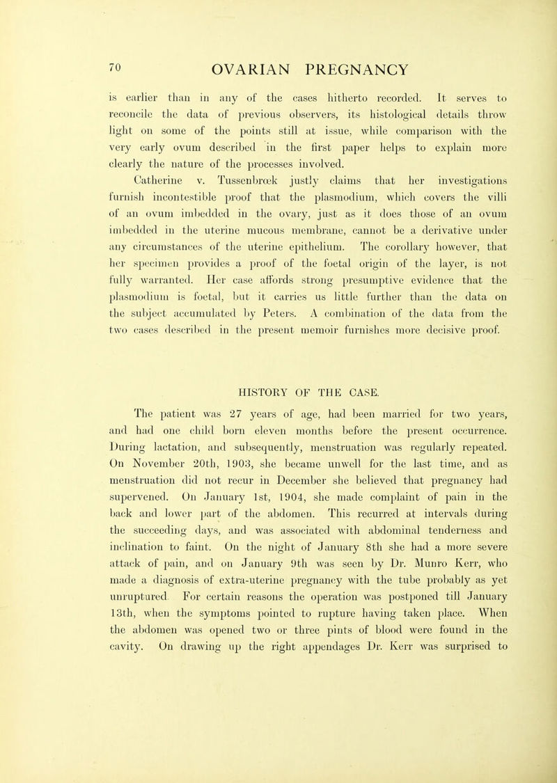 is earlier than in any of the cases hitherto recorded. It serves to reconcile the data of previous observers, its histological details throw light on some of the points still at issue, while comparison with the very early ovum described in the first paper helps to explain more clearly the nature of the processes involved. Catherine v. Tussenbroek justly claims that her investigations furnish iucontestible proof that the plasmodium, which covers the villi of an ovum imbedded in the ovary, just as it does those of an ovum imbedded in the uterine mucous membrane, cannot be a derivative under any circumstances of the uterine epithelium. The corollary however, that her specimen provides a proof of the foetal origin of the layer, is not fully warranted. Her case affords strong presumptive evidence that the Plasmodium is foetal, but it carries us little further than the data on the subject accumulated by Peters. A combination of the data from the two cases described in the present memoir furnishes more decisive proof. HISTORY OF THE CASE. The patient was 27 years of age, had been married for two years, and had one child born eleven months before the present occurrence. During lactation, and subsequently, menstruation was regularly repeated. On November 20th, 1903, she became unwell for the last time, and as menstruation did not recur in December she believed that pregnancy had supervened. On January 1st, 1904, she made comjjlaint of pain in the back and lower part of the abdomen. This recurred at intervals during the succeeding da3^s, and was associated with abdominal tenderness and inclination to faint. On the night of January 8th she had a more severe attack of pain, and on January 9th was seen by Dr. Munro Kerr, who made a diagnosis of extra-uterine pregnancy with the tube probably as yet unruptured. For certain reasons the operation was postponed till January 13th, when the symptoms pointed to rupture having taken place. When the abdomen was opened two or three pints of blood were found in the cavity. On drawing up the right appendages Dr. Kerr was surprised to