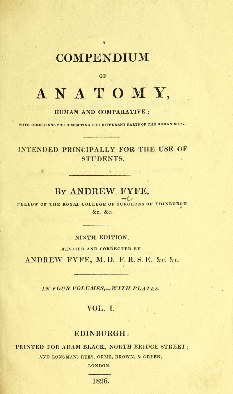 COMPENDIUM OF ANATOMY, HUMAN AND COMPARATIVE ; WITH DIRECTIONS FOR DISSKCTING THE DIFFERENT PARTS OF THE HUMAN BODY. INTENDED PRINCIPALLY FOR THE USE OF STUDENTS. By ANDREW FYFE, FELLOW or THE ROYAf. COLLEGE OF SURGEONS OF EDIKBURGH &C. &C. NINTH EDITION, REVISED AND CORRECTED BY ANDREW FYFE, M. D. F. R. S. E. &c: &c. IN FOUR VOL UMES,^ WITH PL A TES. VOL. L EDINBURGH: PRINTED FOR ADAM BLACK, NORTH BRIDGE STREET; AND LONGMAN, REES, ORME, BROWN, & GREEN, LONDON. 1826.