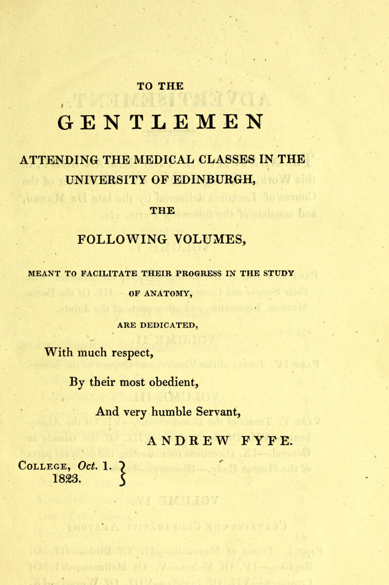 TO THE GENTLEMEN ATTENDING THE MEDICAL CLASSES IN THE UNIVERSITY OF EDINBURGH, THE FOLLOWING VOLUMES, MEANT TO FACILITATE THEIR PROGRESS IN THE STUDY OP ANATOMY, ARE DEDICATED, With much respect, By their most obedient, And very humble Servant, ANDREW FYFR College, Oct. 1. 1823.
