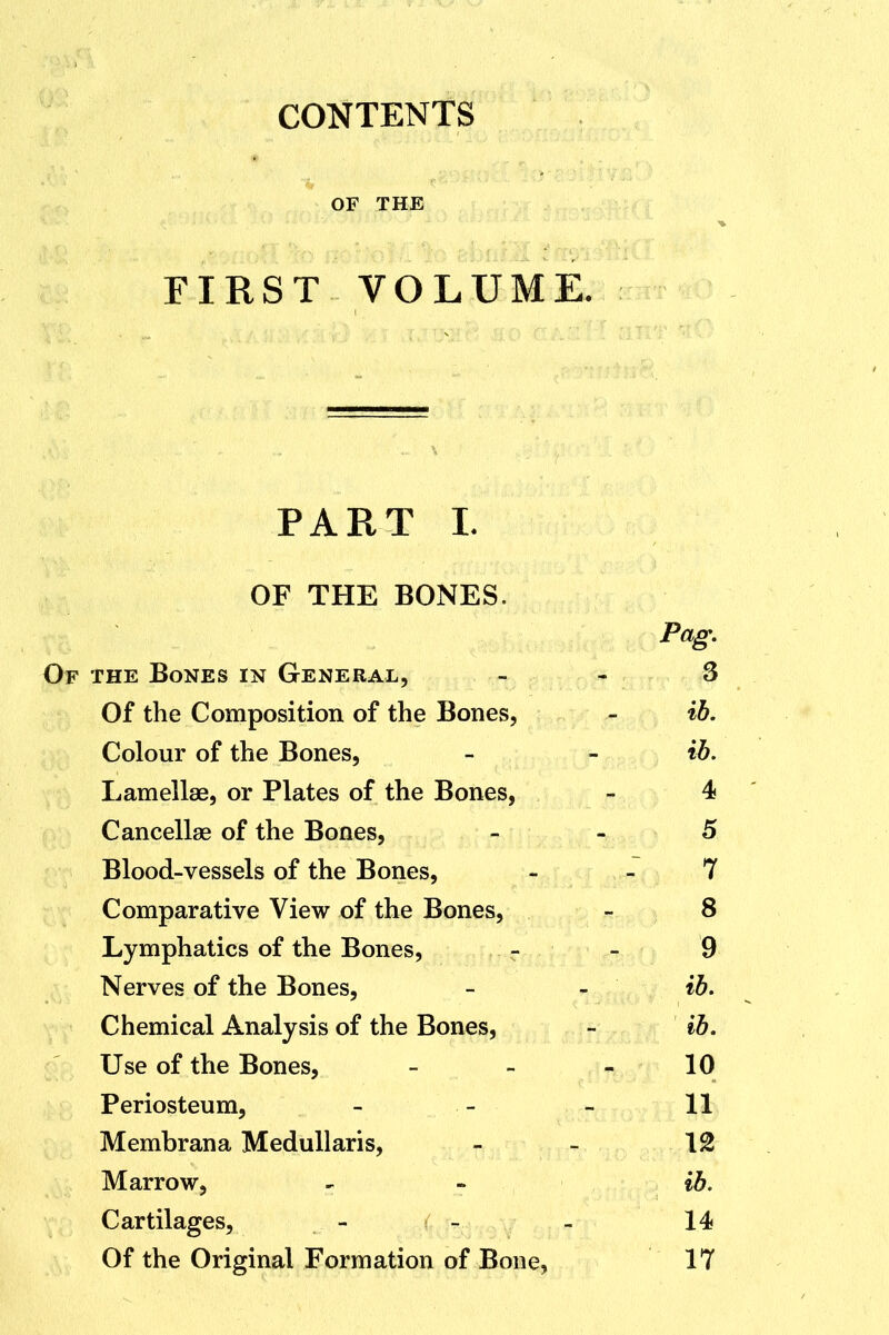 CONTENTS OF THE FIRST VOLUME. PART L OF THE BONES. Pag, Of the Bones in General, . - 3 Of the Composition of the Bones, - %h. Colour of the Bones, - - %h. Lamellae, or Plates of the Bones, - 4 Cancellae of the Bones, _ . 5 Blood-vessels of the Bones, - -7 Comparative View of the Bones, - 8 Lymphatics of the Bones, - - 9 Nerves of the Bones, - - ih. Chemical Analysis of the Bones, - ib. Use of the Bones, - - - 10 Periosteum, - - - 11 Membrana MeduUaris, _ _ \% Marrow, - - %h. Cartilages, - - - 14 Of the Original Formation of Bone, 17