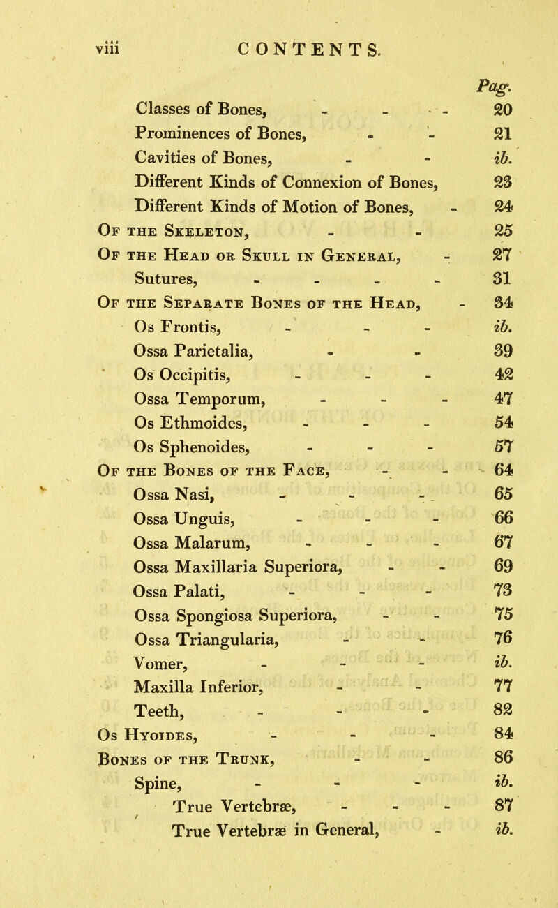 Pag, Classes of Bones, - - - 20 Prominences of Bones, - - 21 Cavities of Bones, - - %h. Different Kinds of Connexion of Bones, 23 Different Kinds of Motion of Bones, - 24 Of the Skeleton, - - 25 Of the Head or Skull in General, - 27 Sutures, - - - - SI Of the Separate Bones of the Head, - 34 Os Frontis, - - - %b, Ossa Parietalia, - - 39 Os Occipitis, - _ - 42 Ossa Temporum, - - - 47 Os Ethmoides, - 54 Os Sphenoides, - 57 Of the Bones of the Face, - - 64 Ossa Nasi, - - - . 65 Ossa Unguis, - - - 66 Ossa Malarum, - - - 67 Ossa Maxillaria Superiora, - - 69 OssaPalati, - - - '7S Ossa Spongiosa Superiora, - - 75 Ossa Triangularia, - - 76 Vomer, - - - ib. Maxilla Inferior, - - 77 Teeth, - - - 82 Os Hyoides, - - - 84 Bones of the Trunk, _ - 86 Spine, - - - True Vertebrae, - - - 87 True Vertebrae in General, - %b.