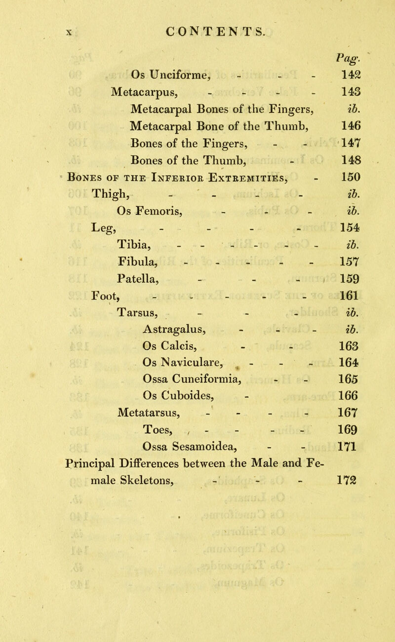 Pag,  Os Unciforme, - - - 142 Metacarpus, - - - - 143 Metacarpal Bones of the Fingers, ib. Metacarpal Bone of the Thumb, 146 Bones of the Fingers, - - 147 Bones of the Thumb, - 148 ^ Bones of the Inferior Extremities, - 150 Thigh, - - - - ih. Os Femoris, _ _ _ i5. Leg, _ - _ - 154 Tibia, - - - . - . ib. Fibula, - - - - - 157 Patella, - - - 159 Foot, 161 Tarsus, - - - ^b. Astragalus, - - - ib. Os Calcis, - - 163 Os Naviculare, - - 164 Ossa Cuneiformia, - - 165 Os Cuboides, - 166 Metatarsus, - - - - 167 Toes, , - - - - 169 Ossa Sesamoidea, - - 171 Principal Differences between the Male and Fe- male Skeletons, - - - 172
