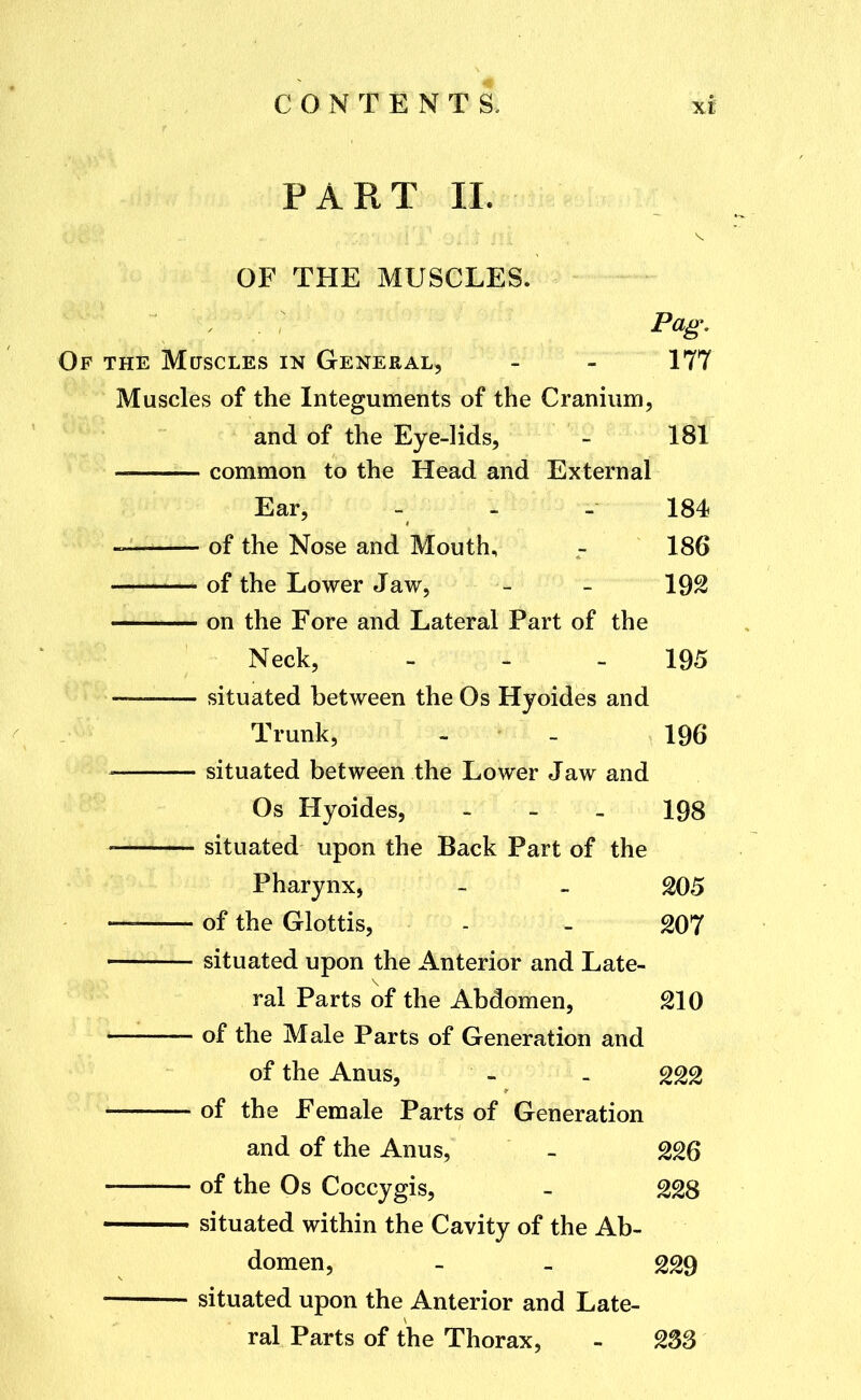 PART 11. OF THE MUSCLES. Pag, Of the Muscles in General, - - 177 Muscles of the Integuments of the Cranium, and of the Eye-lids, - 181 common to the Head and External Ear, - - - 184 of the Nose and Mouth, - 186 of the Lower Jaw, - - 192 on the Fore and Lateral Part of the Neck, - - - 195 — situated between the Os Hyoides and Trunk, - - 196 situated between the Lower Jaw and Os Hyoides, - - - 198 situated upon the Back Part of the Pharynx, - - 205 — of the Glottis, - - 207 situated upon the Anterior and Late- ral Parts of the Abdomen, 210 — of the Male Parts of Generation and of the Anus, - . 222 of the Female Parts of Generation and of the Anus, - 226 of the Os Coccygis, - 228 situated within the Cavity of the Ab- domen, - - 229 situated upon the Anterior and Late- ral Parts of the Thorax, - 2SS