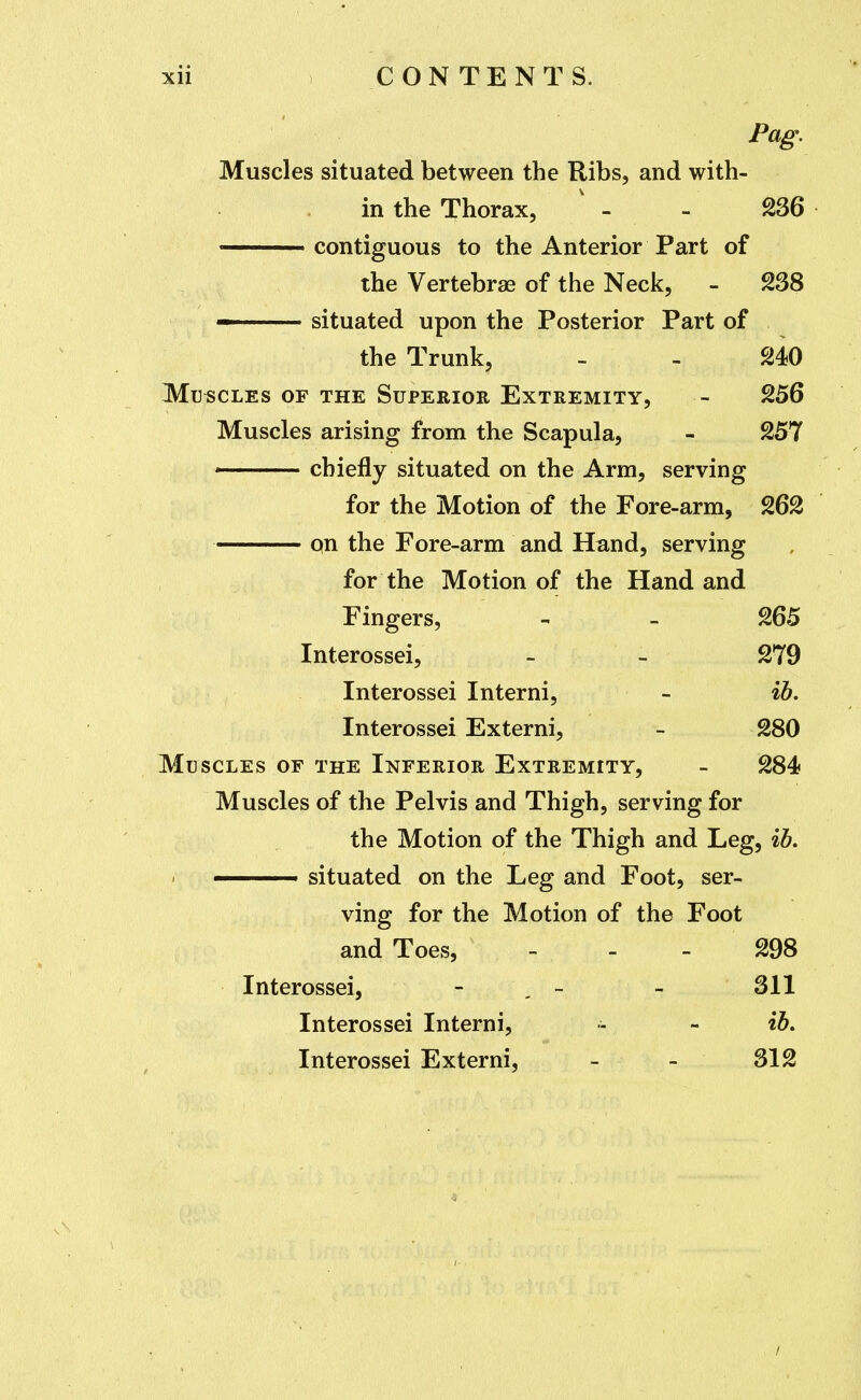 Pag. Muscles situated between the Ribs, and with- in the Thorax, ' - - 236 contiguous to the Anterior Part of the Vertebrae of the Neck, - 238 situated upon the Posterior Part of the Trunk, - - 240 Muscles of the Superior Extremity, - 256 Muscles arising from the Scapula, - 257 ■ chiefly situated on the Arm, serving for the Motion of the Fore-arm, 262 qn the Fore-arm and Hand, serving for the Motion of the Hand and Fingers, - - 265 Interossei, - - 279 Interossei Interni, - %b. Interossei Externi, - 280 Muscles of the Inferior Extremity, - 284 Muscles of the Pelvis and Thigh, serving for the Motion of the Thigh and Leg, ih, —— situated on the Leg and Foot, ser- ving for the Motion of the Foot and Toes, - - - 298 Interossei, - , - - 311 Interossei Interni, - - ib, Interossei Externi, - - 312 /