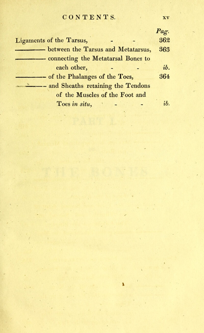 Pag. Ligaments of the Tarsus, - - between the Tarsus and Metatarsus, 363 connecting the Metatarsal Bones to each other, - - ib, • of the Phalanges of the Toes, 364 , and Sheaths retaining the Tendons of the Muscles of the Foot and Toes in situ, - - ib>