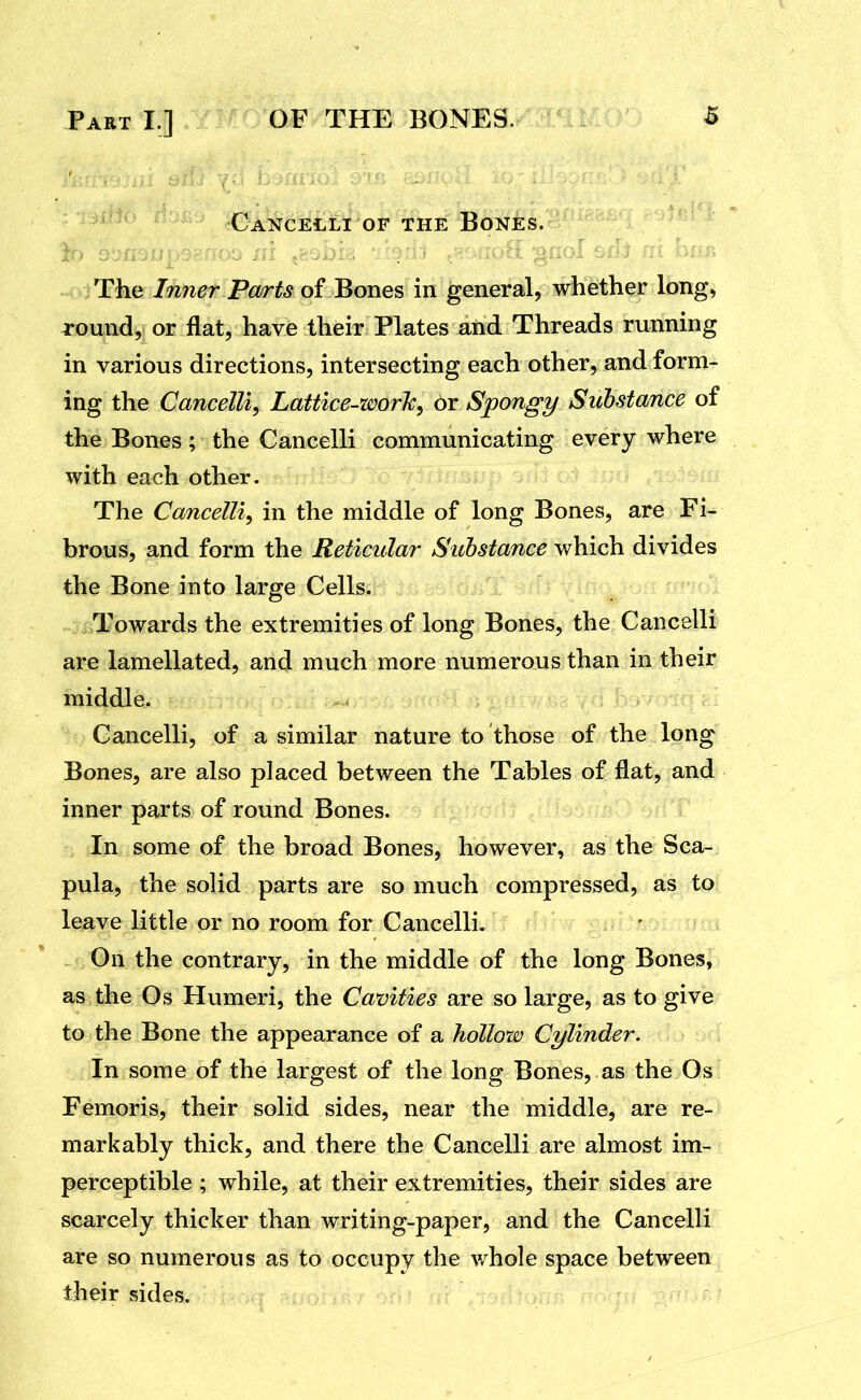 ' CaNCELLI OF THE BoNES. The Inner Parts of Bones in general, whether long, round, or flat, have their Plates and Threads running in various directions, intersecting each other, and form- ing the CanceUi, Lattice-worJc, or Sjpongy Substance of the Bones ; the Cancelli communicating every where with each other. The Cancelli^ in the middle of long Bones, are Fi- brous, and form the Reticular Substance which divides the Bone into large Cells. Towards the extremities of long Bones, the Cancelli are lamellated, and much more numerous than in their middle. Cancelli, of a similar nature to those of the long Bones, are also placed between the Tables of flat, and inner parts of round Bones. In some of the broad Bones, however, as the Sca- pula, the solid parts are so much compressed, as to leave little or no room for Cancelli. On the contrary, in the middle of the long Bones, as the Os Humeri, the Cavities are so large, as to give to the Bone the appearance of a hollow Cylinder. In some of the largest of the long Bones, as the Os Femoris, their solid sides, near the middle, are re- markably thick, and there the Cancelli are almost im- perceptible ; while, at their extremities, their sides are scarcely thicker than writing-paper, and the Cancelli are so numerous as to occupy the whole space between their sides.