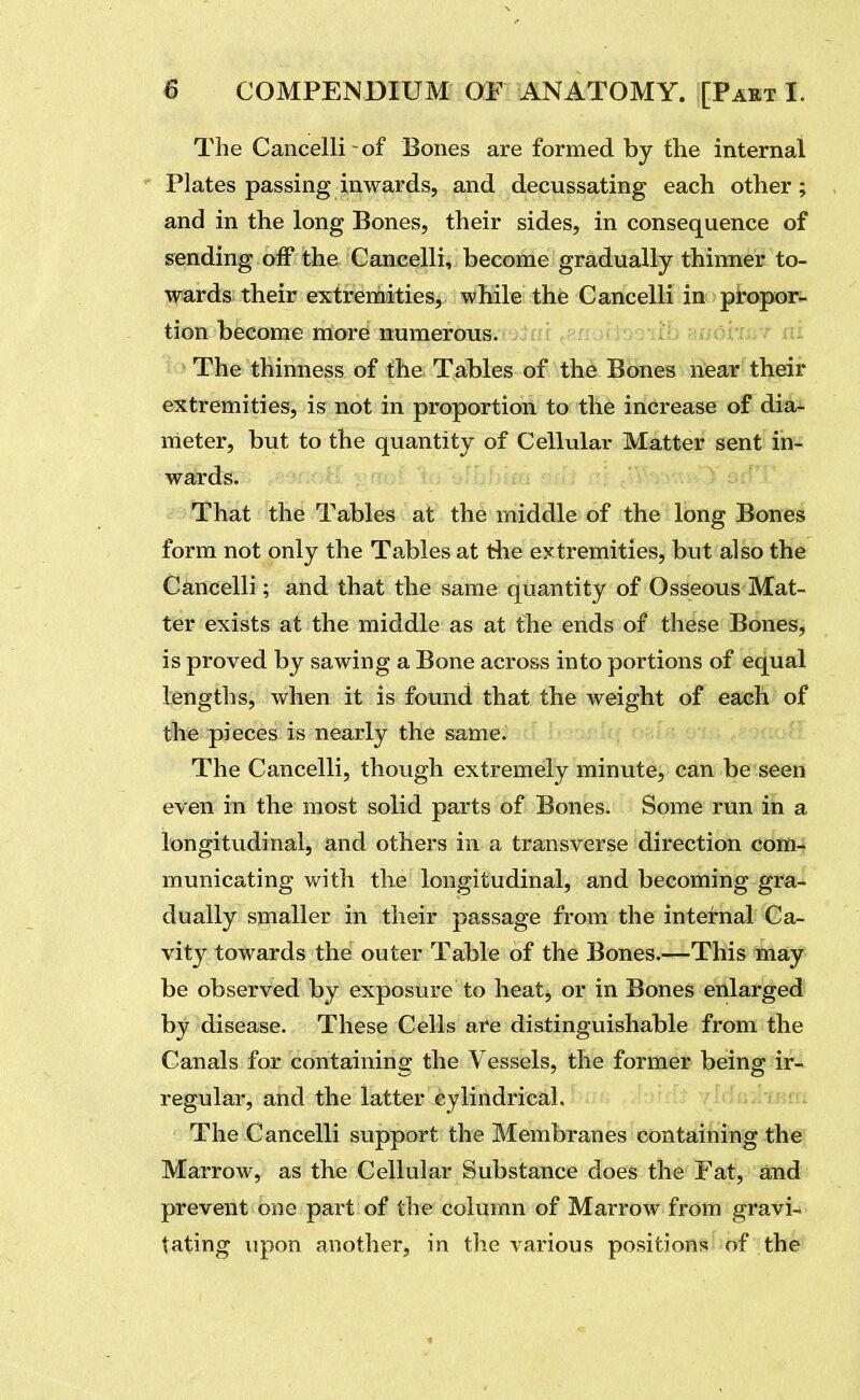 The Cancelli of Bones are formed by flie internal Plates passing inwards, and decussating each other; and in the long Bones, their sides, in consequence of sending off the Cancelli, become gradually thinner to- wards their extremities, while the Cancelli in propor- tion become more numerous. The thinness of the Tables of the Bones near their extremities, is not in proportion to the increase of dia- meter, but to the quantity of Cellular Matter sent in- wards. That the Tables at the middle of the long Bones form not only the Tables at the extremities, but also the Cancelli; and that the same quantity of Osseous Mat- ter exists at the middle as at the ends of these Bones, is proved by sawing a Bone across into portions of equal lengths, when it is found that the weight of each of the pieces is nearly the same. The Cancelli, though extremely minute, can be seen even in the most solid parts of Bones. Some run in a longitudinal, and others in a transverse direction com- municating with the longitudinal, and becoming gra- dually smaller in their passage from the internal Ca- vity towards the outer Table of the Bones.—This may be observed by exposure to heatj or in Bones enlarged by disease. These Cells are distinguishable from the Canals for containing the Vessels, the former being ir- regular, and the latter cylindrical. The Cancelli support the Membranes containing the Marrow, as the Cellular Substance does the Fat, and prevent one part of the column of Marrow from gravi- tating upon another, in the various positions of the