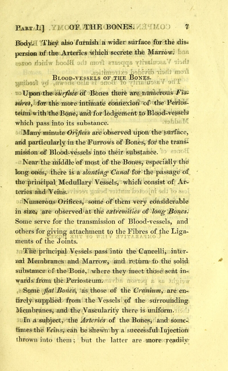 Part li] .YMuCmOTHE^ BONES. ' 'WD - t Body^ Tbey also furnish a wider surface for the dis- persioa bf the Arteries which secrete ihe Marrowi b:i.c> Blood-vessels of the Bo^^es. thei^iir;^ Bones thet^ =^ iitme^rdus ^dre^, te the more intimate ^bniie^dotv of the Perit>^- t6iim with^he Bone, ^nd for lodgeiilent to Blood-vessels which pass into its substance. Many minute Orifices are observed upon the surface, and particularly in the Furrows of Bones, for the trans- mission of Blood-vessels into their substance. Near the middle of iriost of the Bones, especially the long ones, there is a slanting Canal for the passage of the principal Medullary Vessels, which consist of Ar- teries and Veins. Numerous Orifices, some of them very considerable in size, are observed'at the extremities of long- Bofies. Some serve for the transmission of Blood-vessels, and others for giving attachment to the Fibres of the Liga- ments of the Joints. The principal Vessels pass into the Cancelli, inter- nal Membranes and Marrow, and return to the solid substance of the Bone, where they meet those sent in- wards from the Periosteum. * ; a , :.'. ; , ■ Some Jiat Bones, as those of the 0ra!mum, are en- &ely supplied from the Vessels of the surrounding Membranes, and the Vascularity there is uniform. liln a subject, the ^rferi^^ of the Bones, and some- ftmes the Veins^i csLti be shewn by a successful Injection thrown into them; but the latter are more readily;