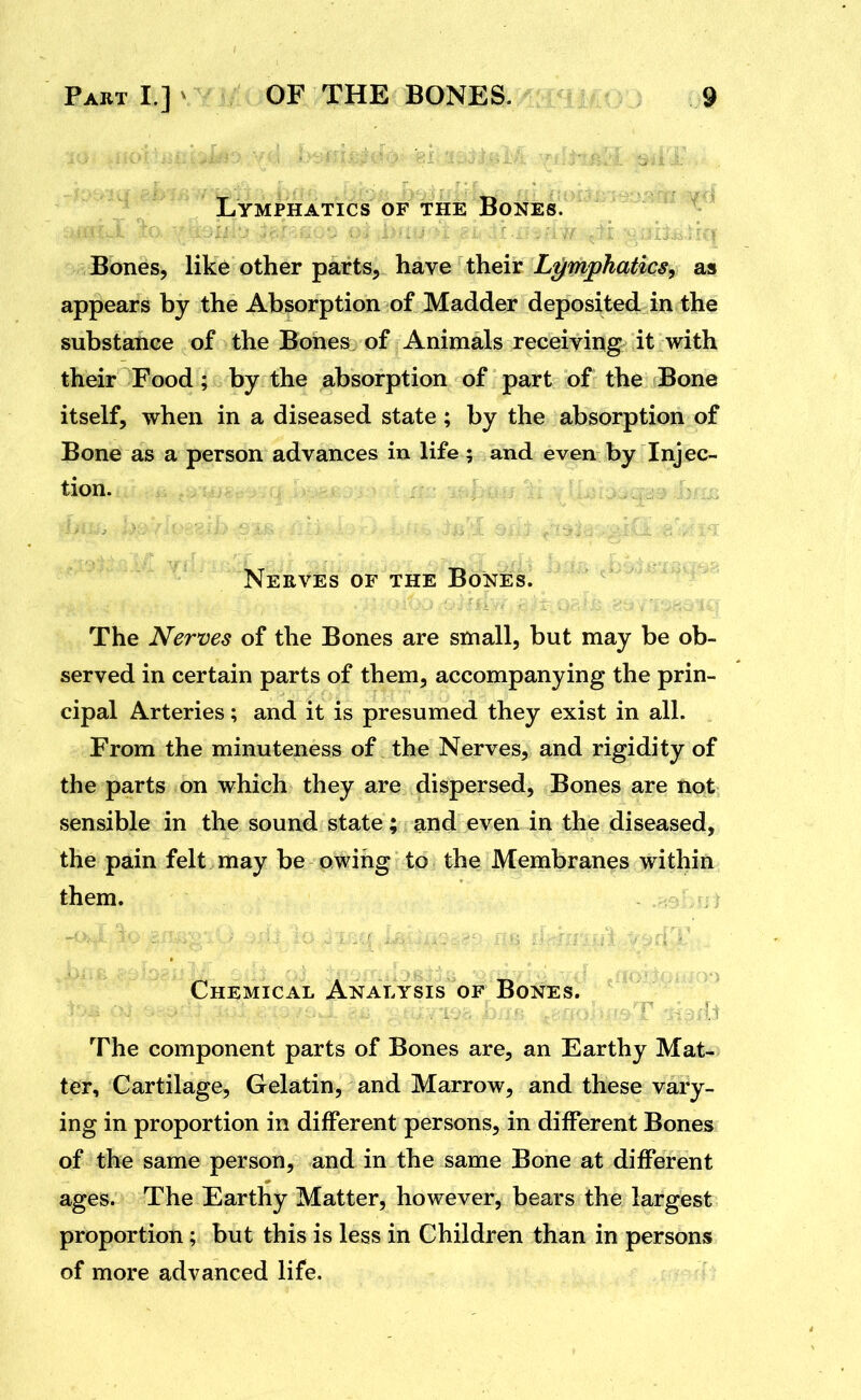 Lymphatics of the Bones. y Bones, like other parts, have their Lymphatics, as appears by the Absorption of Madder deposited in the substance of the Bones of Animals receiving it with their Food; by the absorption of part of the Bone itself, when in a diseased state; by the absorption of Bone as a person advances in life ; and even by Injec- tion. Nerves of the Bones. The Nerves of the Bones are small, but may be ob- served in certain parts of them, accompanying the prin- cipal Arteries; and it is presumed they exist in all. From the minuteness of the Nerves, and rigidity of the parts on which they are dispersed, Bones are not sensible in the sound state; and even in the diseased, the pain felt may be owing to the Membranes within them. Chemical Analysis of Bones. The component parts of Bones are, an Earthy Mat- ter, Cartilage, Gelatin, and Marrow, and these vary- ing in proportion in different persons, in different Bones of the same person, and in the same Bone at different ages. The Earthy Matter, however, bears the largest proportion; but this is less in Children than in persons of more advanced life.