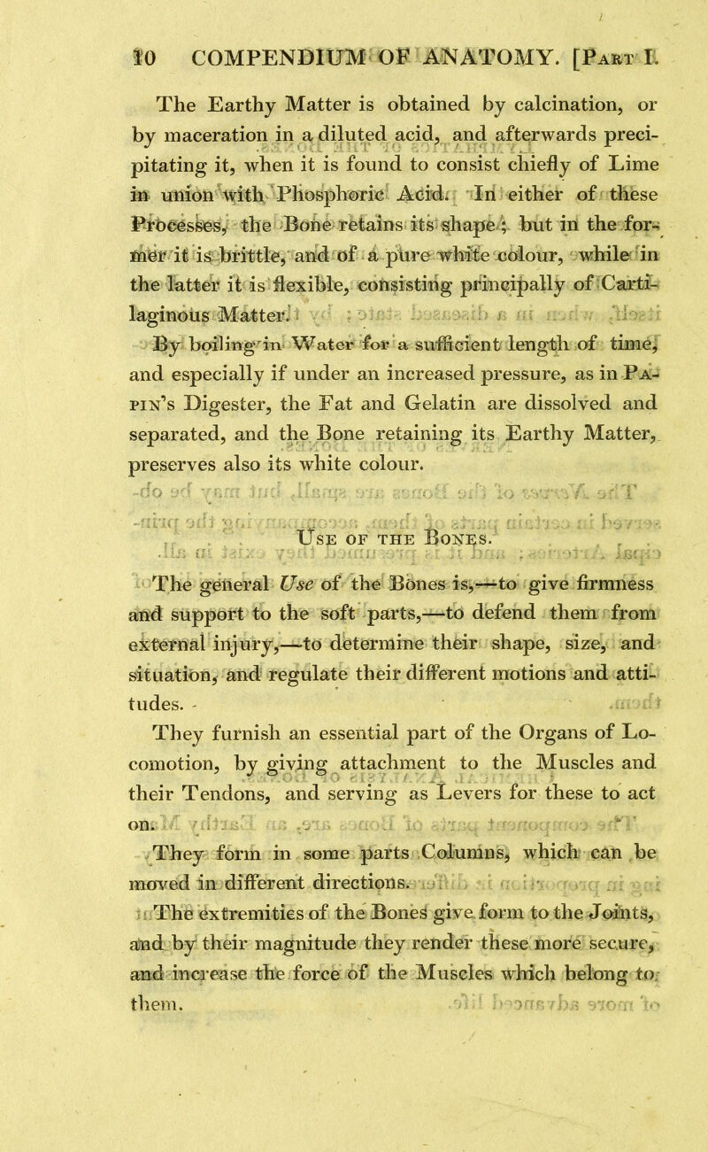 The Earthy Matter is obtained by calcination, or by maceration in a diluted acid, and afterwards preci- pitating it, when it is found to consist chiefly of Lime in union \fith Phosphoric Acid. In either of these Prbc^skfes, the Bone retains its shape ; but in the for- fnisr it is brittle, and of a pure white colour, while in the latter it is flexible, cohsistihg principally of iCaictfo laginoiis Matter^: , : ^ ;d--^';; By boiling in Water i'oi? a suMcient length of time, and especially if under an increased pressure, as in Pa- pin's Digester, the Fat and Gelatin are dissolved and separated, and the Bone retaining its Earthy Matter,, preserves also its white colour. Use of the Boni;s. . . ' . .lia (n lit::, r . ^ r - : • U nnu ; .^^>^-)->r'!Br:-r^ ■ -The ge^tieral Use of th^ Bbnes^ ig^r^to- give firmness attd support to the soft parts,—to defend them from external injury,—to determine their shape, size, and situation, and regulate their different motions and atti- tudes. ,i: Uf They furnish an essential part of the Organs of Lo- comotion, by giving attachment to the Muscles and their Tendons, and serving as Levers for these to act on. . '  They form in some parts Columns, whiclx* e4li ,be moved in diff'erent directions^a-i^lilla jii flGi*i<)q@iq ai gar ujThe extremities of the Bone^ give form to the Jcaiit^^ •, atad by their magnitude they render these more secure^ a^d increase the force of the Muscles which belong to; them. '! ' B^onB fbB stom'io