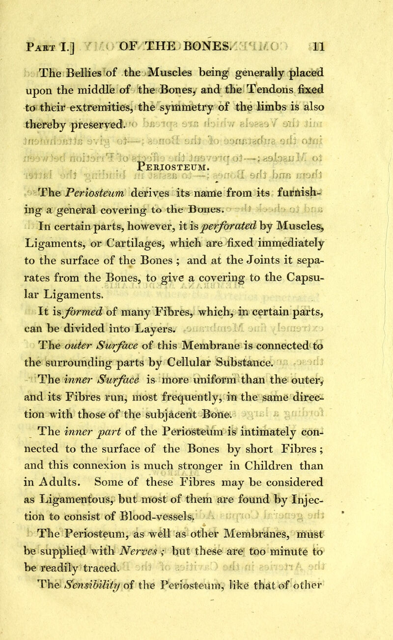 The Bellies of the Muscles being generally placed upon the middle of the Bones, and the Tendons fixed to their extremities, the symmetry of the limbs is also thereby preserved. . ; Periosteum. ; ji^WhB Periosteum derives its name from its furnish- ing a general covering to the Bones. In certain parts, however, it imperforated by Muscles, Ligaments, or Cartilages, which are fixed immediately to the surface of the Bones ; and at the Joints it sepa- rates from the Bones, to give a covering to the Capsu- lar Ligaments. It is formed of many Fibres, which, in certain parts, can be divided into Layers. The outer Surface of this Membrane is connected to the surrounding parts by Cellular Substance. Yh^Q inner Surface is more uniform than the outer, and its Fibres run, most frequently, in the same direc- tion with those of the subjacent Bone. The inner part of the Periosteum is intimately con- nected to the surface of the Bones by short Fibres; and this connexion is much stronger in Children than in Adults. Some of these Fibres may be considered as Ligamentous, but most of them are found by Injec- tion to consist of Blood-vessels. The Periosteum, as well as other Membranes, must be supplied with Nerves but these are too minute to be readily traced. The Sensibility of the Periosteum, like thiit of other