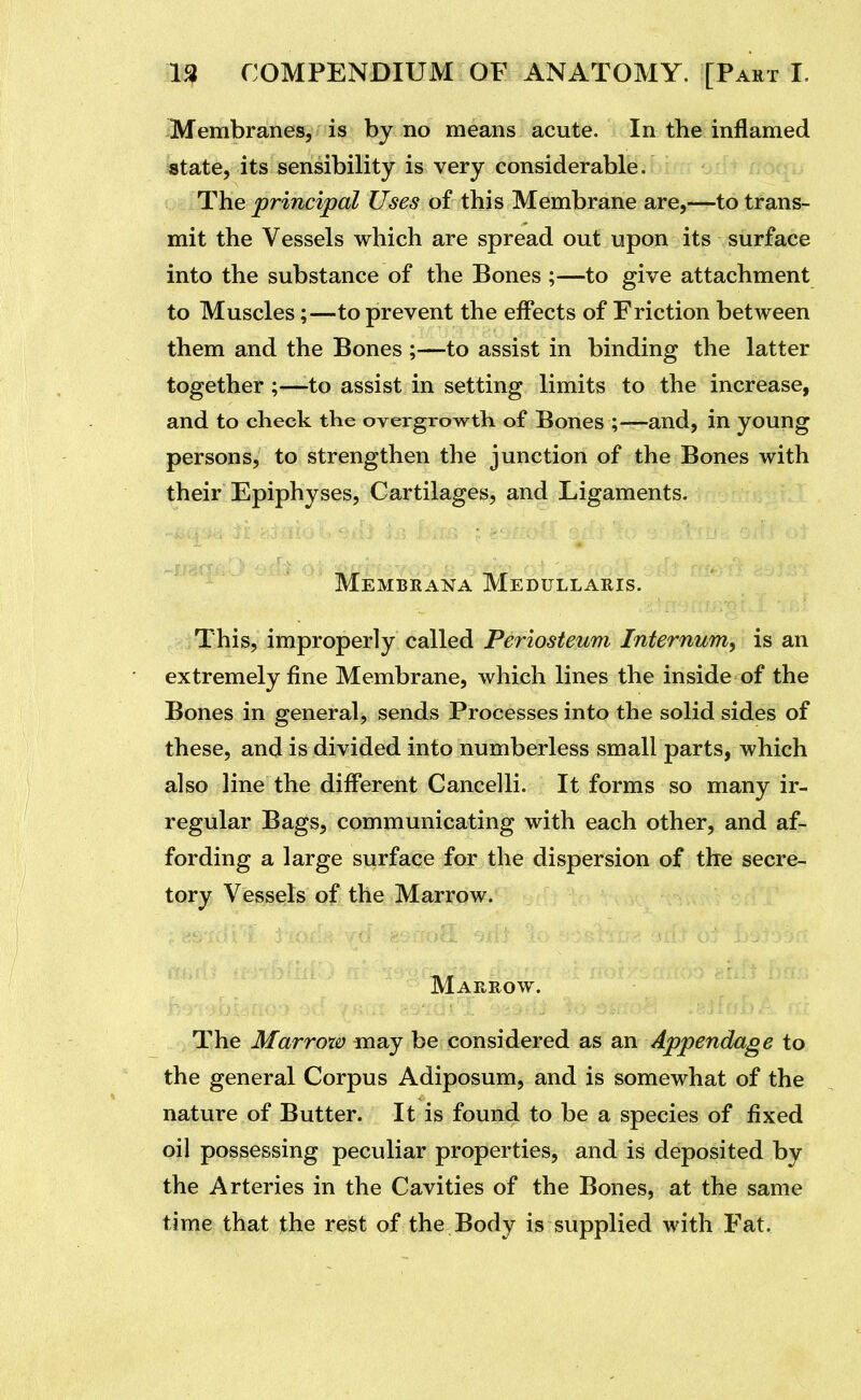 Membranes, is by no means acute. In the inflamed state, its sensibility is very considerable. The principal Uses of this Membrane are,—to trans- mit the Vessels which are spread out upon its surface into the substance of the Bones ;—to give attachment to Muscles;—to prevent the effects of Friction between them and the Bones ;—to assist in binding the latter together ;—to assist in setting limits to the increase, and to check the overgrowth of Bones ;—and, in young persons, to strengthen the junction of the Bones with their Epiphyses, Cartilages, and Ligaments. Membrana Medullaris. This, improperly called Periosteum Internum, is an extremely fine Membrane, which lines the inside of the Bones in general, sends Processes into the solid sides of these, and is divided into numberless small parts, which also line the different Cancelli. It forms so many ir- regular Bags, communicating with each other, and af- fording a large surface for the dispersion of the secre- tory Vessels of the Marrow. Marrow. The Marrow may be considered as an Appendage to the general Corpus Adiposum, and is somewhat of the nature of Butter. It is found to be a species of fixed oil possessing peculiar properties, and is deposited by the Arteries in the Cavities of the Bones, at the same time that the rest of the Body is supplied with Fat.