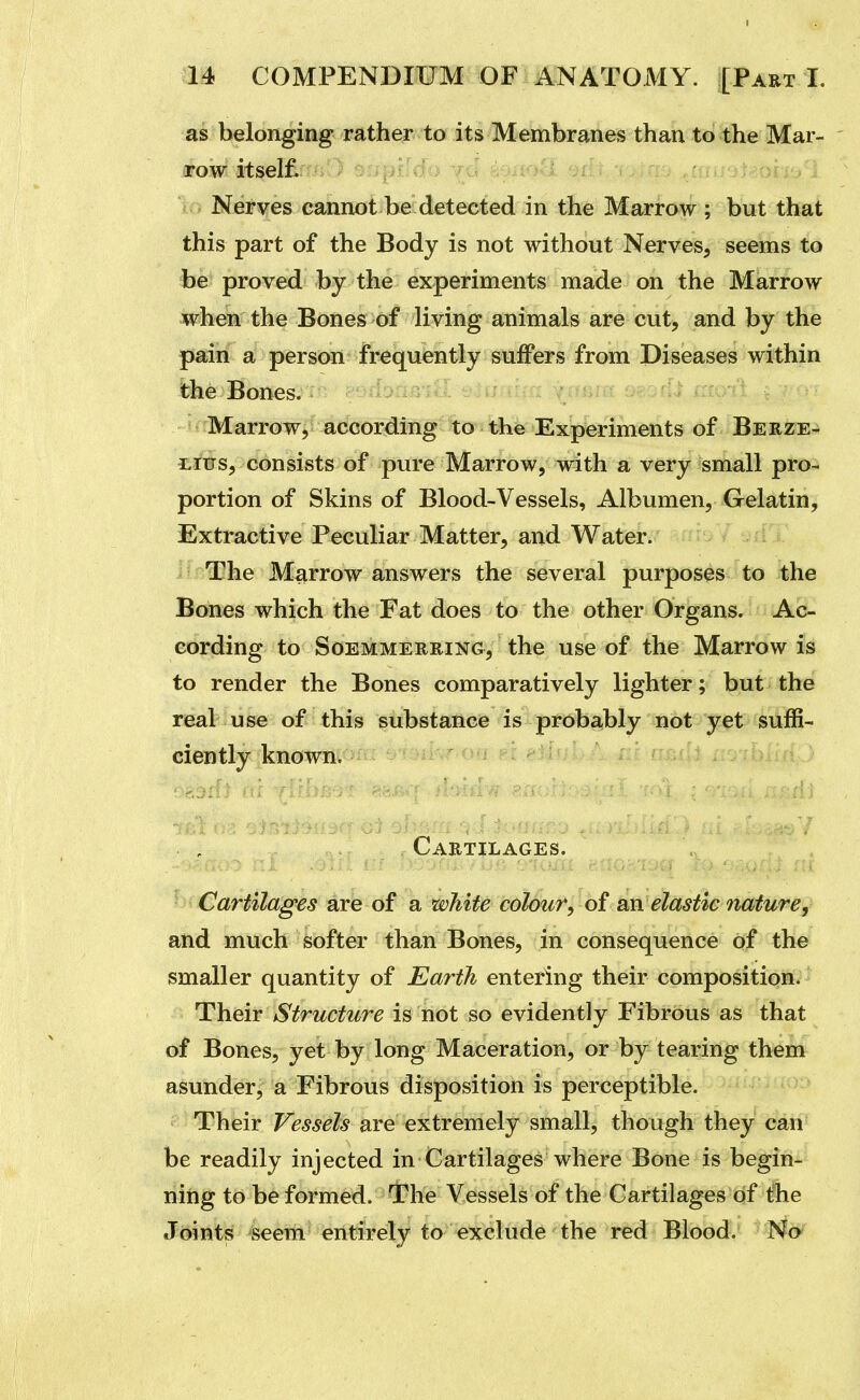 as belonging rather to its Membranes than to the Mar- arowi iti^el£r > Nerves cannot be detected in the Marrow ; but that this part of the Body is not without Nerves, seems to be proved by the experiments made on the Marrow when the Bones of living animals are cut, and by the pain a person frequently suffers from Diseases within the Bones. - ; Jj.x li. . u . ; Marrow,^accordi^lg^^to•thVEx'|^^ of Berze- Lius, consists of pure Marrow, with a very small pro- portion of Skins of Blood-Vessels, Albumen, Gelatin, Extractive Peculiar Matter, and Water. The Marrow answers the several purposes to the Bones which the Fat does to the other Organs. Ac- cording to SoEMMERRiNG, the usc of the Marrow is to render the Bones comparatively lighter; but the real use of this substance is probably not y^t suffi- ciently known, nr.fll ro-fbiln Cartilages. Cartilages are of a white colour, of an elastic nature, and much softer than Bones, in consequence of the smaller quantity of Earth entering their composition. Their Structure is not so evidently Fibrous as that of Bones, yet by long Maceration, or by tearing them asunder, a Fibrous disposition is perceptible. Their Vessels are extremely small, though they can be readily injected in Cartilages where Bone is begin- ning to be formed. The Vessels of the Cartilages of the Joints seem entirely to exclude the red Blood. No
