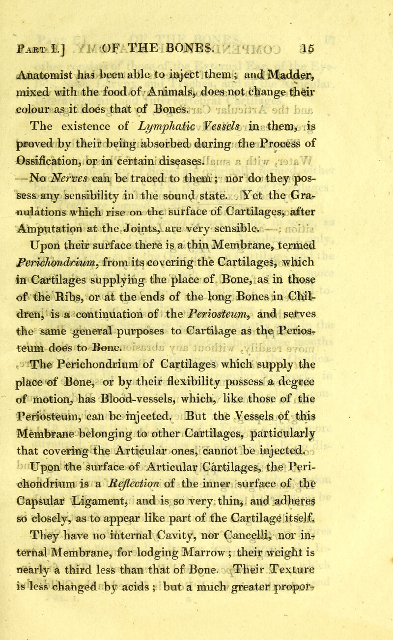 Anatomist has been able to ioject them ; and Madder, mixed with the food of Animals, does not change their colour as it does that of Bones, The existence of^ Lymphatic Vessels in them, is proved by their being absorbed during the Process of Ossification, or in certain diseases. No Nerms can be traced to them ; nor do they pos- sess any sensibility in the sound state. Yet the Gra- nulations which rise on the surface of Cartilages, after Amputation at the Joints, are very sensible. Upon their surface there is a thin Membrane, termed Perichondrium, from its covering the Cartilages, which in Cartilages supplying the place of Bone, as in those of the Ribs, or at the ends of the long Bones in Chil- dren, is a continuation of the Periosteum, and serves, the same general purposes to Cartilage as the PerioSr teum does to Bone. . The Perichondrium of Cartilages which supply the place of Bone, or by their flexibility possess a degree of motion, has Blood-vessels, which, like those of the Periosteum, can be injected. But the Vessels of this Membrane belonging to other Cartilages, particularly that covering the Articular ones, cannot be injected. Upon the surface of Articular Cartilages, the Peri- chondrium is a Reflection of the inner surface of the Capsular Ligament, and is so very thin^ and adheres so closely, as to appear like part of the Cartilage itself. They have no internal Cavity, nor Cancelli, nor in^ ternal Membrane, for lodging Marrow; their weight is nearly a third less than that of Bone. Their Texture is less changed by acids ; but a much greater propor-