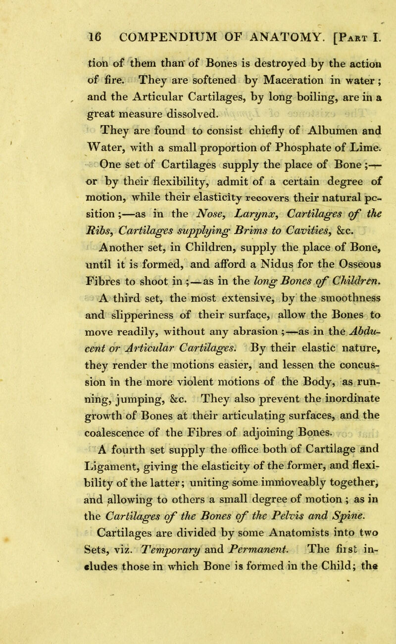 tion of them than* of Bones is destroyed by the action of fire. They are softened by Maceration in water; and the Articular Cartilages, by long boiling, are in a great measure dissolved. They are found to consist chiefly of Albumen and Water, with a small proportion of Phosphate of Lime. One set of Cartilages supply the place of Bone or by their flexibility, admit of a certain degree of motion, while their elasticity recovers their natural po- sition ;—as in the Nose, Larynx, Cartilages of the Ribs, Cartilages supplying Brims to Cavities, he. Another set, in Children, supply the place of Bone, until it is formed, and afibrd a Nidus for the Osseous Fibres to shoot in ;—as in the long Bones of Children, A third set, the most extensive, by the smoothness and slipperiness of their surface, allow the Bones to move readily, without any abrasion ;—as in the Abdu- cent or Articular Cartilages, By their elastic nature, they render the motions easier, and lessen the concus- sion in the more violent motions of the Body, as run- ning, jumping, &c. They also prevent the inordinate growth of Bones at their articulating surfaces, and the coalescence of the Fibres of adjoining Bones. A fourth set supply the oflice both of Cartilage and Ligament, giving the elasticity of the former, and flexi- bility of the latter; uniting some imnioveably together, and allowing to others a small degree of motion ; as in the Cartilages of the Bones of the Pelvis and Spine. Cartilages are divided by some Anatomists into two Sets, viz. Temporary and Permanent. The first in- cludes those in which Bone is formed in the Child; the