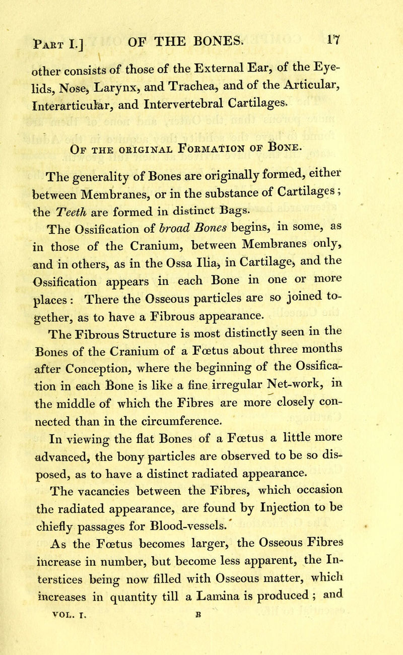 other consists of those of the External Ear, of the Eye- lids, Nose> Larynx, and Trachea, and of the Articular, Interarticukr, and Intervertebral Cartilages. Op the original Formation of Bone. The generality of Bones are originally formed, either between Membranes, or in the substance of Cartilages; the Teeth are formed in distinct Bags. The Ossification of broad Bones begins, in some, as in those of the Cranium, between Membranes only, and in others, as in the Ossa Iliaj in Cartilage^ and the Ossification appears in each Bone in one or more places : There the Osseous particles are so joined to- gether, as to have a Fibrous appearance. The Fibrous Structure is most distinctly seen in the Bones of the Cranium of a Foetus about three months after Conception, where the beginning of the Ossifica- tion in each Bone is like a fine irregular Net-work, in the middle of which the Fibres are more closely con- nected than in the circumference. In viewing the flat Bones of a Foetus a little more advanced, the bony particles are observed to be so dis^ posed, as to have a distinct radiated appearance. The vacancies between the Fibres, which occasion the radiated appearance, are found by Injection to be chiefly passages for Blood-vessels. As the Foetus becomes larger, the Osseous Fibres increase in number, but become less apparent, the In- terstices being now filled with Osseous matter, which increases in quantity till a Lamina is produced ; and VOL. T. B