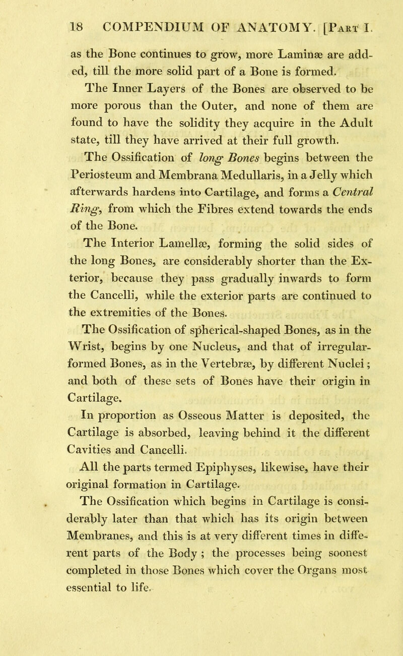 as the Bone continues to grow, more Laminae are add- ed, till the more solid part of a Bone is formed. The Inner Layers of the Bones are observed to be more porous than the Outer, and none of them are found to have the solidity they acquire in the Adult state, till they have arrived at their full growth. The Ossification of long' Bones begins between the Periosteum and Membrana MeduUaris, in a Jelly which afterwards hardens into Cartilage, and forms a Central Ring, from which the Fibres extend towards the ends of the Bone. The Interior Lamellae, forming the solid sides of the long Bones, are considerably shorter than the Ex- terior, because they pass gradually inwards to form the Cancelli, while the exterior parts are continued to the extremities of the Bones. The Ossification of spherical-shaped Bones, as in the Wrist, begins by one Nucleus, and that of irregular- formed Bones, as in the Vertebrae, by different Nuclei; and both of these sets of Bones have their origin in Cartilage. In proportion as Osseous Matter is deposited, the Cartilage is absorbed, leaving behind it the different Cavities and Cancelli. All the parts termed Epiphyses, likewise, have their original formation in Cartilage. The Ossification which begins in Cartilage is consi- derably later than that which has its origin between Membranes, and this is at very different times in diffe- rent parts of the Body ; the processes being soonest completed in those Bones which cover the Organs most essential to life.