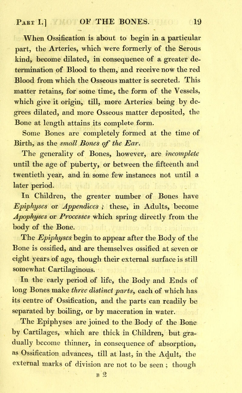 When Ossification is about to begin in a particular part, the Arteries, which were formerly of the Serous kind, become dilated, in consequence of a greater de- termination of Blood to them, and receive now the red Blood from which the Osseous matter is secreted. This matter retains, for some time, the form of the Vessels, which give it origin, till, more Arteries being by de- grees dilated, and more Osseous matter deposited, the Bone at length attains its complete form. Some Bones are completely formed at the time of Birth, as the small Bones of the Ear. The generality of Bones, however, are incomplete until the age of puberty, or between the fifteenth and twentieth year, and in some few instances not until a later period. In Children, the greater number of Bones have Epiphyses or Appendices ; these, in Adults, become Apophyses or Processes which spring directly from the body of the Bone. The Epiphyses begin to appear after the Body of the Bone is ossified, and are themselves ossified at seven or eight years of age, though their external surface is still somewhat Cartilaginous. In the early period of life, the Body and Ends of long Bones make three distinct parts^ each of which has its centre of Ossification, and the parts can readily be separated by boiling, or by maceration in water. The Epiphyses are joined to the Body of the Bone by Cartilages, which are thick in Children, but gra- dually become thinner, in consequence of absorption, as Ossification advances, till at last, in the Adult, the external marks of division are not to be seen ; though B 9.