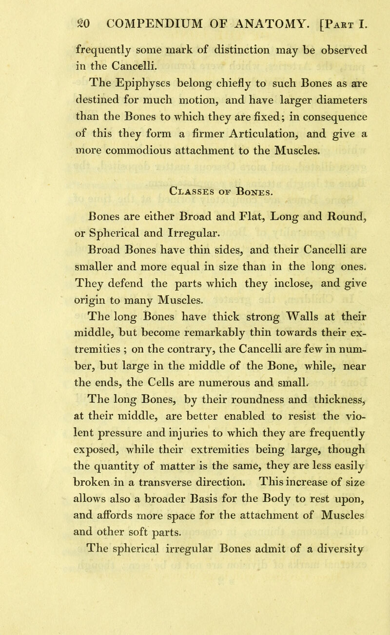 frequently some mark of distinction may be observed in the Cancelli. The Epiphyses belong chiefly to such Bones as are destined for much motion, and have larger diameters than the Bones to which they are fixed; in consequence of this they form a firmer Articulation, aiid give a more commodious attachment to the Muscles. Classes of Bones. Bones are either Broad and Flat, Long and Round, or Spherical and Irregular. Broad Bones have thin sides, and their Cancelli are smaller and more equal in size than in the long ones. They defend the parts which they inclose, and give origin to many Muscles. The long Bones have thick strong Walls at their middle, but become remarkably thin towards their ex- tremities ; on the contrary, the Cancelli are few in num- ber, but large in the middle of the Bone, while^ near the ends, the Cells are numerous and small. The long Bones, by their roundness and thickness, at their middle, are better enabled to resist the vio- lent pressure and injuries to which they are frequently exposed, while their extremities being large, though the quantity of matter is the same, they are less easily broken in a transverse direction. This increase of size allows also a broader Basis for the Body to rest upon, and affords more space for the attachment of Muscles and other soft parts. The spherical irregular Bones admit of a diversity