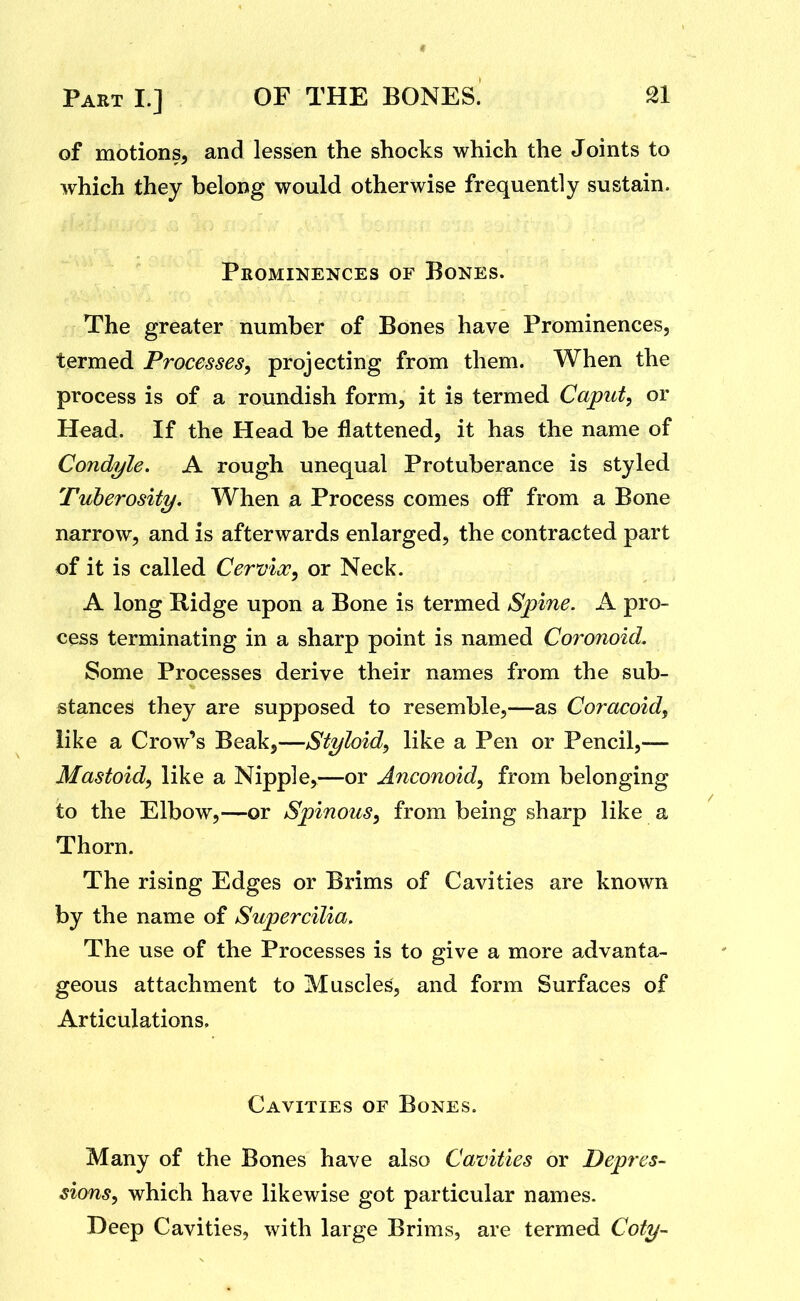 of motions, and lessen the shocks which the Joints to which they belong would otherwise frequently sustain. Prominences of Bones. The greater number of Bones have Prominences, termed Processes^ projecting from them. When the process is of a roundish form, it is termed Caput, or Head. If the Head be flattened, it has the name of Condyle. A rough unequal Protuberance is styled Tuberosity. When a Process comes off from a Bone narrow, and is afterwards enlarged, the contracted part of it is called Cervix, or Neck. A long Ridge upon a Bone is termed Spine. A pro- cess terminating in a sharp point is named Coronoid. Some Processes derive their names from the sub- stances they are supposed to resemble,—as Coracoid, like a Crow's Beak,—Styloid, like a Pen or Pencil,— Mastoid, like a Nipple,—or Anconoid, from belonging to the Elbow,—or Spinous, from being sharp like a Thorn. The rising Edges or Brims of Cavities are known by the name of Supercilia. The use of the Processes is to give a more advanta- geous attachment to Muscles, and form Surfaces of Articulations. Cavities of Bones. Many of the Bones have also Cavities or Depres- sions, which have likewise got particular names. Deep Cavities, with large Brims, are termed Coty-