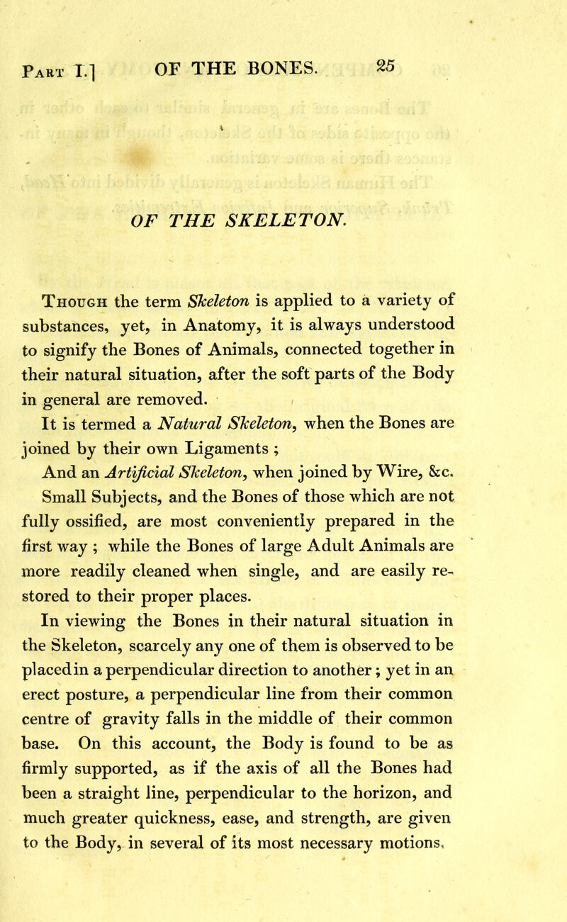 Part X] OF THE SKELETON, Though the term Skeleton is applied to a variety of substances, yet, in Anatomy, it is always understood to signify the Bones of Animals, connected together in their natural situation, after the soft parts of the Body in general are removed. It is termed a Natural Sheleton, when the Bones are joined by their own Ligaments ; And an Artificial Skeleton, when joined by Wire, &c. Small Subjects, and the Bones of those which are not fully ossified, are most conveniently prepared in the first way ; while the Bones of large Adult Animals are more readily cleaned when single, and are easily re- stored to their proper places. In viewing the Bones in their natural situation in the Skeleton, scarcely any one of them is observed to be placed in a perpendicular direction to another; yet in an erect posture, a perpendicular line from their common centre of gravity falls in the middle of their common base. On this account, the Body is found to be as firmly supported, as if the axis of all the Bones had been a straight line, perpendicular to the horizon, and much greater quickness, ease, and strength, are given to the Body, in several of its most necessary motions.